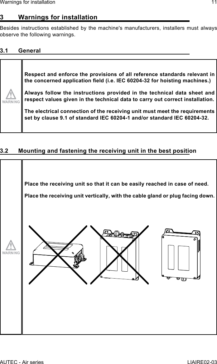 AUTEC - Air seriesWarnings for installation 11LIAIRE02-033  Warnings for installationBesides instructions established by the machine&apos;s manufacturers, installers must always observe the following warnings.3.1 GeneralRespect and enforce the provisions of all reference standards relevant in theconcernedapplicationeld(i.e.IEC60204-32forhoistingmachines.)Always follow the instructions provided in the technical data sheet and respect values given in the technical data to carry out correct installation.The electrical connection of the receiving unit must meet the requirements set by clause 9.1 of standard IEC 60204-1 and/or standard IEC 60204-32.3.2  Mounting and fastening the receiving unit in the best positionPlace the receiving unit so that it can be easily reached in case of need.Place the receiving unit vertically, with the cable gland or plug facing down.