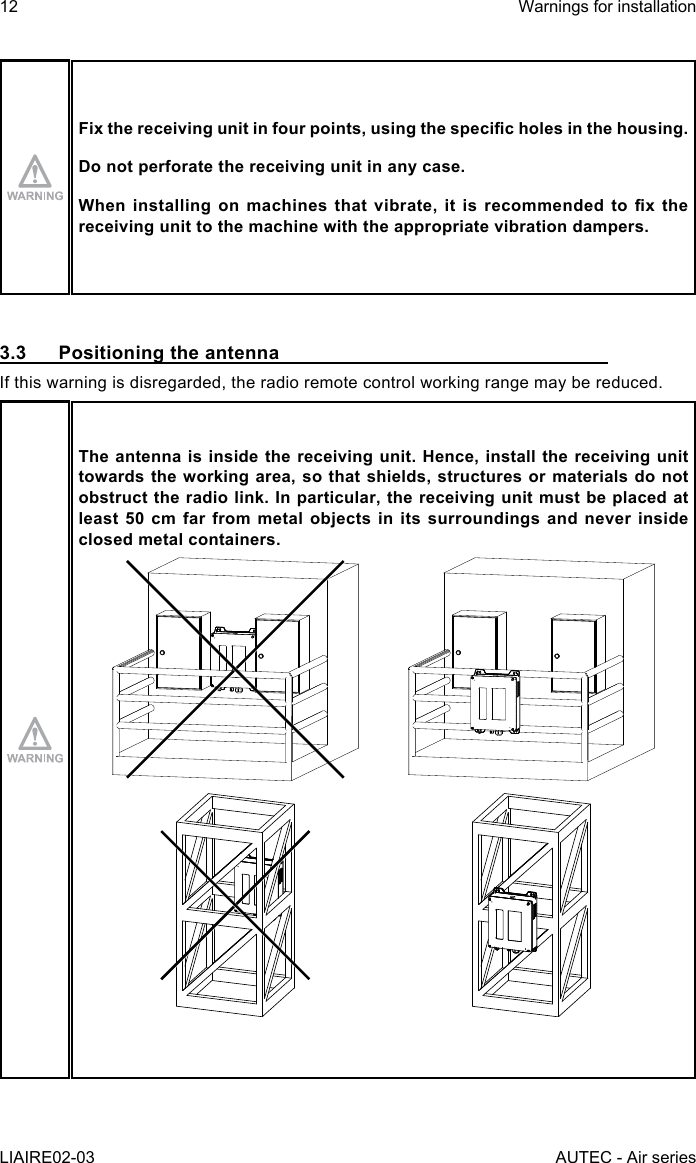 12LIAIRE02-03Warnings for installationAUTEC - Air seriesFixthereceivingunitinfourpoints,usingthespecicholesinthehousing.Do not perforate the receiving unit in any case.Wheninstallingonmachinesthatvibrate,itisrecommendedtoxthereceiving unit to the machine with the appropriate vibration dampers.3.3  Positioning the antennaIf this warning is disregarded, the radio remote control working range may be reduced.The antenna is inside the receiving unit. Hence, install the receiving unit towards the working area, so that shields, structures or materials do not obstruct the radio link. In particular, the receiving unit must be placed at least 50 cm far from metal objects in its surroundings and never inside closed metal containers.