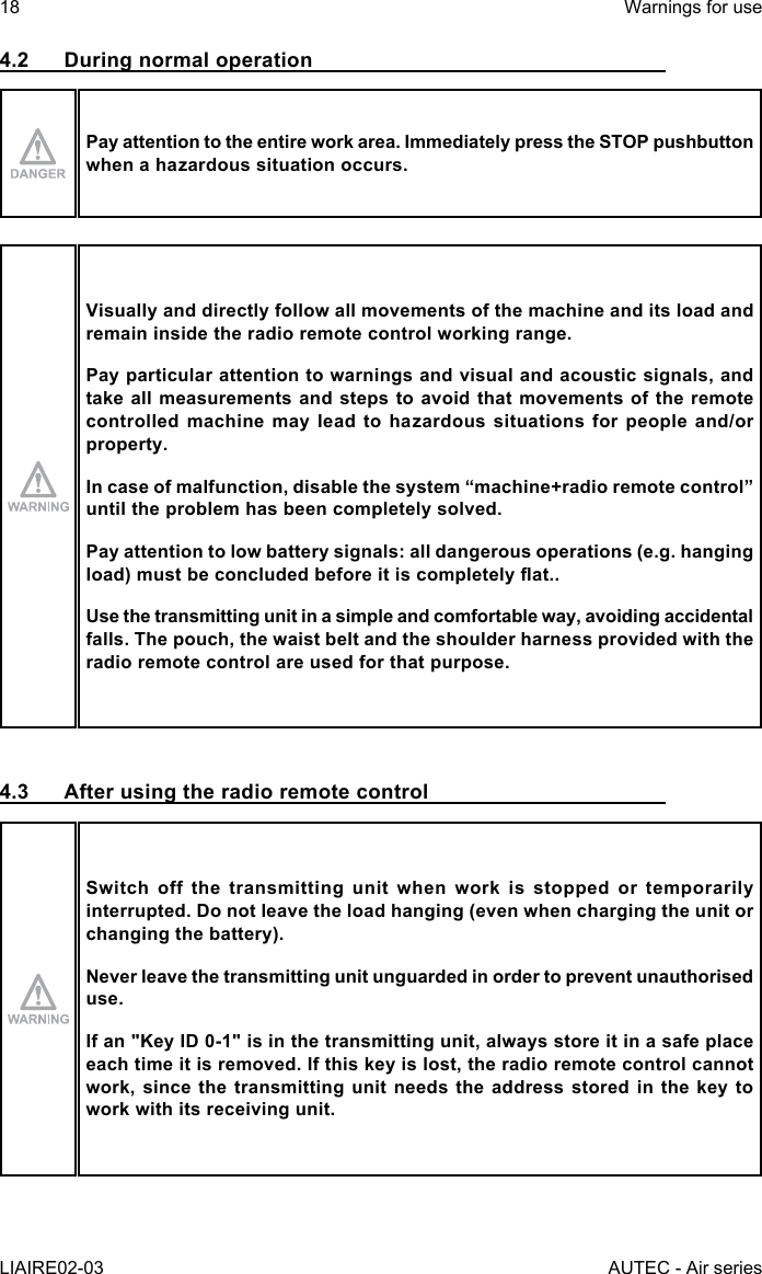 18LIAIRE02-03Warnings for useAUTEC - Air series4.2  During normal operationPay attention to the entire work area. Immediately press the STOP pushbutton when a hazardous situation occurs.Visually and directly follow all movements of the machine and its load and remain inside the radio remote control working range.Pay particular attention to warnings and visual and acoustic signals, and take all measurements and steps to avoid that movements of the remote controlled machine may lead to hazardous situations for people and/or property.Incaseofmalfunction,disablethesystem“machine+radioremotecontrol”until the problem has been completely solved.Pay attention to low battery signals: all dangerous operations (e.g. hanging load)mustbeconcludedbeforeitiscompletelyat..Use the transmitting unit in a simple and comfortable way, avoiding accidental falls. The pouch, the waist belt and the shoulder harness provided with the radio remote control are used for that purpose.4.3  After using the radio remote controlSwitch off the transmitting unit when work is stopped or temporarily interrupted. Do not leave the load hanging (even when charging the unit or changing the battery).Never leave the transmitting unit unguarded in order to prevent unauthorised use.If an &quot;Key ID 0-1&quot; is in the transmitting unit, always store it in a safe place each time it is removed. If this key is lost, the radio remote control cannot work, since the transmitting unit needs the address stored in the key to work with its receiving unit.