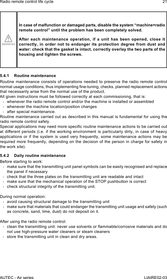 AUTEC - Air seriesRadio remote control life cycle 21LIAIRE02-03In case of malfunction or damaged parts, disable the system “machine+radio remotecontrol”untiltheproblemhasbeencompletelysolved.After each maintenance operation, if a unit has been opened, close it correctly, in order not to endanger its protection degree from dust and water: check that the gasket is intact, correctly overlay the two parts of the housing and tighten the screws.5.4.1  Routine maintenanceRoutine maintenance consists of operations needed to preserve the radio remote control normal usage conditions, thus implementing ne-tuning, checks, planned replacement actions that necessarily arise from the normal use of the product.All given instructions must be followed correctly at each commissioning, that is: -whenever the radio remote control and/or the machine is installed or assembled -whenever the machine location/position changes -after special maintenance.Routine maintenance carried out as described in this manual is fundamental for using the radio remote control safely.Special applications may need more specic routine maintenance actions to be carried out at dierent  periods (i.e.  if the  working environment  is particularly  dirty, in  case of  heavy applications or if the system is used very frequently, some maintenance actions may be required more frequently, depending on the decision of the person in charge for safety in the work site).5.4.2  Daily routine maintenanceBefore starting to work: -make sure that the transmitting unit panel symbols can be easily recognised and replace the panel if necessary -check that the three plates on the transmitting unit are readable and intact -make sure that the mechanical operation of the STOP pushbutton is correct -check structural integrity of the transmitting unit.During normal operation: -avoid causing structural damage to the transmitting unit -make sure that materials that could endanger the transmitting unit usage and safety (such as concrete, sand, lime, dust) do not deposit on it.After using the radio remote control: -clean the transmitting unit: never use solvents or ammable/corrosive materials and do not use high-pressure water cleaners or steam cleaners -store the transmitting unit in clean and dry areas.