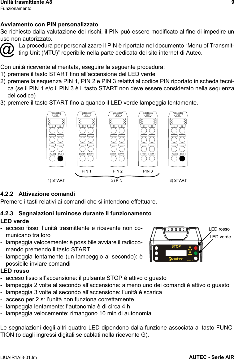 Unità trasmittente A8 9FunzionamentoLIUAIR1AI3-01.fm AUTEC - Serie AIRAvviamento con PIN personalizzatoSe richiesto dalla valutazione dei rischi, il PIN può essere modificato al fine di impedire unuso non autorizzato.La procedura per personalizzare il PIN è riportata nel documento “Menu of Transmit-ting Unit (MTU)” reperibile nella parte dedicata del sito internet di Autec.Con unità ricevente alimentata, eseguire la seguente procedura:1) premere il tasto START fino all’accensione del LED verde2) premere la sequenza PIN 1, PIN 2 e PIN 3 relativi al codice PIN riportato in scheda tecni-ca (se il PIN 1 e/o il PIN 3 è il tasto START non deve essere considerato nella sequenzadel codice)3) premere il tasto START fino a quando il LED verde lampeggia lentamente.4.2.2 Attivazione comandiPremere i tasti relativi ai comandi che si intendono effettuare.4.2.3 Segnalazioni luminose durante il funzionamentoLED verde- acceso fisso: l’unità trasmittente e ricevente non co-municano tra loro- lampeggia velocemente: è possibile avviare il radioco-mando premendo il tasto START- lampeggia lentamente (un lampeggio al secondo): èpossibile inviare comandiLED rosso- acceso fisso all’accensione: il pulsante STOP è attivo o guasto- lampeggia 2 volte al secondo all’accensione: almeno uno dei comandi è attivo o guasto- lampeggia 3 volte al secondo all’accensione: l’unità è scarica- acceso per 2 s: l’unità non funziona correttamente- lampeggia lentamente: l’autonomia è di circa 4 h- lampeggia velocemente: rimangono 10 min di autonomiaLe segnalazioni degli altri quattro LED dipendono dalla funzione associata al tasto FUNC-TION (o dagli ingressi digitali se cablati nella ricevente G).@STARTFUNCT.1234RGSTOPS1 S2STARTFUNCT.1234RGSTOPS1 S2STARTFUNCT.1234RGSTOPS1 S2STARTFUNCT.1234RGSTOPS1 S2STARTFUNCT.1234RGSTOPS1 S21) START 3) STARTPIN 1 PIN 2 PIN 32) PINSTOPPD5580-00LED rossoLED verde