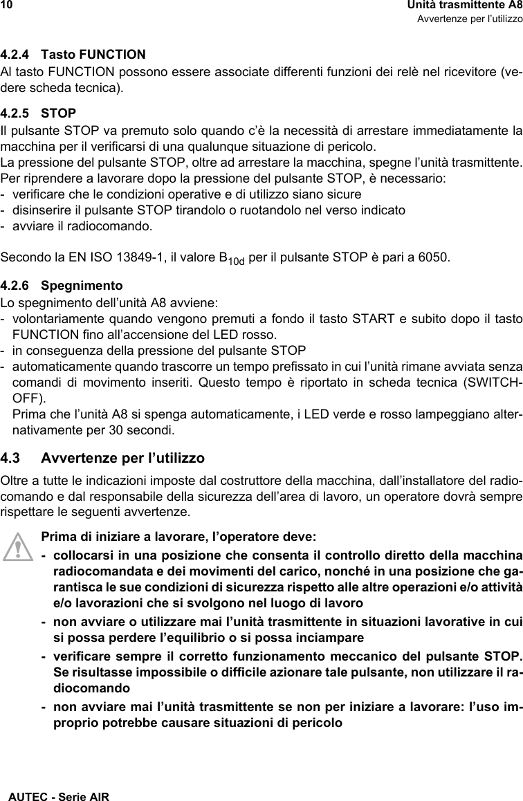 AUTEC - Serie AIR10 Unità trasmittente A8Avvertenze per l’utilizzo4.2.4 Tasto FUNCTIONAl tasto FUNCTION possono essere associate differenti funzioni dei relè nel ricevitore (ve-dere scheda tecnica).4.2.5 STOPIl pulsante STOP va premuto solo quando c’è la necessità di arrestare immediatamente lamacchina per il verificarsi di una qualunque situazione di pericolo.La pressione del pulsante STOP, oltre ad arrestare la macchina, spegne l’unità trasmittente.Per riprendere a lavorare dopo la pressione del pulsante STOP, è necessario:- verificare che le condizioni operative e di utilizzo siano sicure- disinserire il pulsante STOP tirandolo o ruotandolo nel verso indicato- avviare il radiocomando.Secondo la EN ISO 13849-1, il valore B10d per il pulsante STOP è pari a 6050.4.2.6 SpegnimentoLo spegnimento dell’unità A8 avviene:- volontariamente quando vengono premuti a fondo il tasto START e subito dopo il tastoFUNCTION fino all’accensione del LED rosso.- in conseguenza della pressione del pulsante STOP- automaticamente quando trascorre un tempo prefissato in cui l’unità rimane avviata senzacomandi di movimento inseriti. Questo tempo è riportato in scheda tecnica (SWITCH-OFF).Prima che l’unità A8 si spenga automaticamente, i LED verde e rosso lampeggiano alter-nativamente per 30 secondi.4.3 Avvertenze per l’utilizzoOltre a tutte le indicazioni imposte dal costruttore della macchina, dall’installatore del radio-comando e dal responsabile della sicurezza dell’area di lavoro, un operatore dovrà semprerispettare le seguenti avvertenze.Prima di iniziare a lavorare, l’operatore deve:- collocarsi in una posizione che consenta il controllo diretto della macchinaradiocomandata e dei movimenti del carico, nonché in una posizione che ga-rantisca le sue condizioni di sicurezza rispetto alle altre operazioni e/o attivitàe/o lavorazioni che si svolgono nel luogo di lavoro- non avviare o utilizzare mai l’unità trasmittente in situazioni lavorative in cuisi possa perdere l’equilibrio o si possa inciampare- verificare sempre il corretto funzionamento meccanico del pulsante STOP.Se risultasse impossibile o difficile azionare tale pulsante, non utilizzare il ra-diocomando- non avviare mai l’unità trasmittente se non per iniziare a lavorare: l’uso im-proprio potrebbe causare situazioni di pericolo