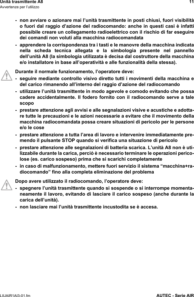 Unità trasmittente A8 11Avvertenze per l’utilizzoLIUAIR1AI3-01.fm AUTEC - Serie AIR- non avviare o azionare mai l’unità trasmittente in posti chiusi, fuori visibilitào fuori dal raggio d’azione del radiocomando: anche in questi casi è infattipossibile creare un collegamento radioelettrico con il rischio di far eseguiredei comandi non voluti alla macchina radiocomandata- apprendere la corrispondenza tra i tasti e le manovre della macchina indicatanella scheda tecnica allegata e la simbologia presente nel pannellodell’unità A8 (la simbologia utilizzata è decisa dal costruttore della macchinae/o installatore in base all’operatività e alle funzionalità della stessa).Durante il normale funzionamento, l’operatore deve:- seguire mediante controllo visivo diretto tutti i movimenti della macchina edel carico rimanendo all’interno del raggio d’azione del radiocomando- utilizzare l’unità trasmittente in modo agevole e comodo evitando che possacadere accidentalmente. Il fodero fornito con il radiocomando serve a talescopo- prestare attenzione agli avvisi e alle segnalazioni visive e acustiche e adotta-re tutte le precauzioni e le azioni necessarie a evitare che il movimento dellamacchina radiocomandata possa creare situazioni di pericolo per le personee/o le cose- prestare attenzione a tutta l’area di lavoro e intervenire immediatamente pre-mendo il pulsante STOP quando si verifica una situazione di pericolo- prestare attenzione alle segnalazioni di batteria scarica. L’unità A8 non è uti-lizzabile durante la carica, perciò è necessario terminare le operazioni perico-lose (es. carico sospeso) prima che si scarichi completamente- in caso di malfunzionamento, mettere fuori servizio il sistema “macchina+ra-diocomando” fino alla completa eliminazione del problemaDopo avere utilizzato il radiocomando, l’operatore deve:- spegnere l’unità trasmittente quando si sospende o si interrompe momenta-neamente il lavoro, evitando di lasciare il carico sospeso (anche durante lacarica dell’unità).- non lasciare mai l’unità trasmittente incustodita se è accesa.