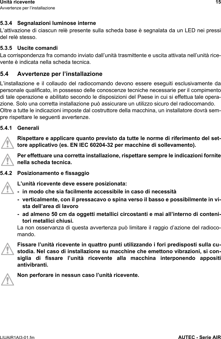 Unità ricevente 15Avvertenze per l’installazioneLIUAIR1AI3-01.fm AUTEC - Serie AIR5.3.4 Segnalazioni luminose interneL’attivazione di ciascun relè presente sulla scheda base è segnalata da un LED nei pressidel relè stesso.5.3.5 Uscite comandiLa corrispondenza fra comando inviato dall’unità trasmittente e uscita attivata nell’unità rice-vente è indicata nella scheda tecnica.5.4 Avvertenze per l’installazioneL’installazione e il collaudo del radiocomando devono essere eseguiti esclusivamente dapersonale qualificato, in possesso delle conoscenze tecniche necessarie per il compimentodi tale operazione e abilitato secondo le disposizioni del Paese in cui si effettua tale opera-zione. Solo una corretta installazione può assicurare un utilizzo sicuro del radiocomando.Oltre a tutte le indicazioni imposte dal costruttore della macchina, un installatore dovrà sem-pre rispettare le seguenti avvertenze.5.4.1 GeneraliRispettare e applicare quanto previsto da tutte le norme di riferimento del set-tore applicativo (es. EN IEC 60204-32 per macchine di sollevamento).Per effettuare una corretta installazione, rispettare sempre le indicazioni fornitenella scheda tecnica.5.4.2 Posizionamento e fissaggioL’unità ricevente deve essere posizionata:- in modo che sia facilmente accessibile in caso di necessità- verticalmente, con il pressacavo o spina verso il basso e possibilmente in vi-sta dell’area di lavoro- ad almeno 50 cm da oggetti metallici circostanti e mai all’interno di conteni-tori metallici chiusi.La non osservanza di questa avvertenza può limitare il raggio d’azione del radioco-mando.Fissare l’unità ricevente in quattro punti utilizzando i fori predisposti sulla cu-stodia. Nel caso di installazione su macchine che emettono vibrazioni, si con-siglia di fissare l’unità ricevente alla macchina interponendo appositiantivibranti.Non perforare in nessun caso l’unità ricevente.