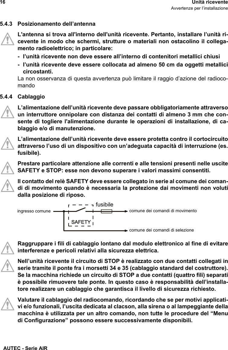 AUTEC - Serie AIR16 Unità riceventeAvvertenze per l’installazione5.4.3 Posizionamento dell’antennaL&apos;antenna si trova all&apos;interno dell&apos;unità ricevente. Pertanto, installare l’unità ri-cevente in modo che schermi, strutture o materiali non ostacolino il collega-mento radioelettrico; in particolare:- l’unità ricevente non deve essere all’interno di contenitori metallici chiusi- l’unità ricevente deve essere collocata ad almeno 50 cm da oggetti metallicicircostanti.La non osservanza di questa avvertenza può limitare il raggio d’azione del radioco-mando5.4.4 CablaggioL’alimentazione dell’unità ricevente deve passare obbligatoriamente attraversoun interruttore onnipolare con distanza dei contatti di almeno 3 mm che con-sente di togliere l&apos;alimentazione durante le operazioni di installazione, di ca-blaggio e/o di manutenzione. L’alimentazione dell’unità ricevente deve essere protetta contro il cortocircuitoattraverso l’uso di un dispositivo con un’adeguata capacità di interruzione (es.fusibile).Prestare particolare attenzione alle correnti e alle tensioni presenti nelle usciteSAFETY e STOP: esse non devono superare i valori massimi consentiti.Il contatto del relè SAFETY deve essere collegato in serie al comune dei coman-di di movimento quando è necessaria la protezione dai movimenti non volutidalla posizione di riposo.Raggruppare i fili di cablaggio lontano dal modulo elettronico al fine di evitareinterferenze e pericoli relativi alla sicurezza elettrica.Nell’unità ricevente il circuito di STOP è realizzato con due contatti collegati inserie tramite il ponte fra i morsetti 34 e 35 (cablaggio standard del costruttore).Se la macchina richiede un circuito di STOP a due contatti (quattro fili) separatiè possibile rimuovere tale ponte. In questo caso è responsabilità dell’installa-tore realizzare un cablaggio che garantisca il livello di sicurezza richiesto.Valutare il cablaggio del radiocomando, ricordando che se per motivi applicati-vi e/o funzionali, l’uscita dedicata al clacson, alla sirena o al lampeggiante dellamacchina è utilizzata per un altro comando, non tutte le procedure del “Menudi Configurazione” possono essere successivamente disponibili.comune dei comandi di movimentofusibileingresso comunecomune dei comandi di selezione