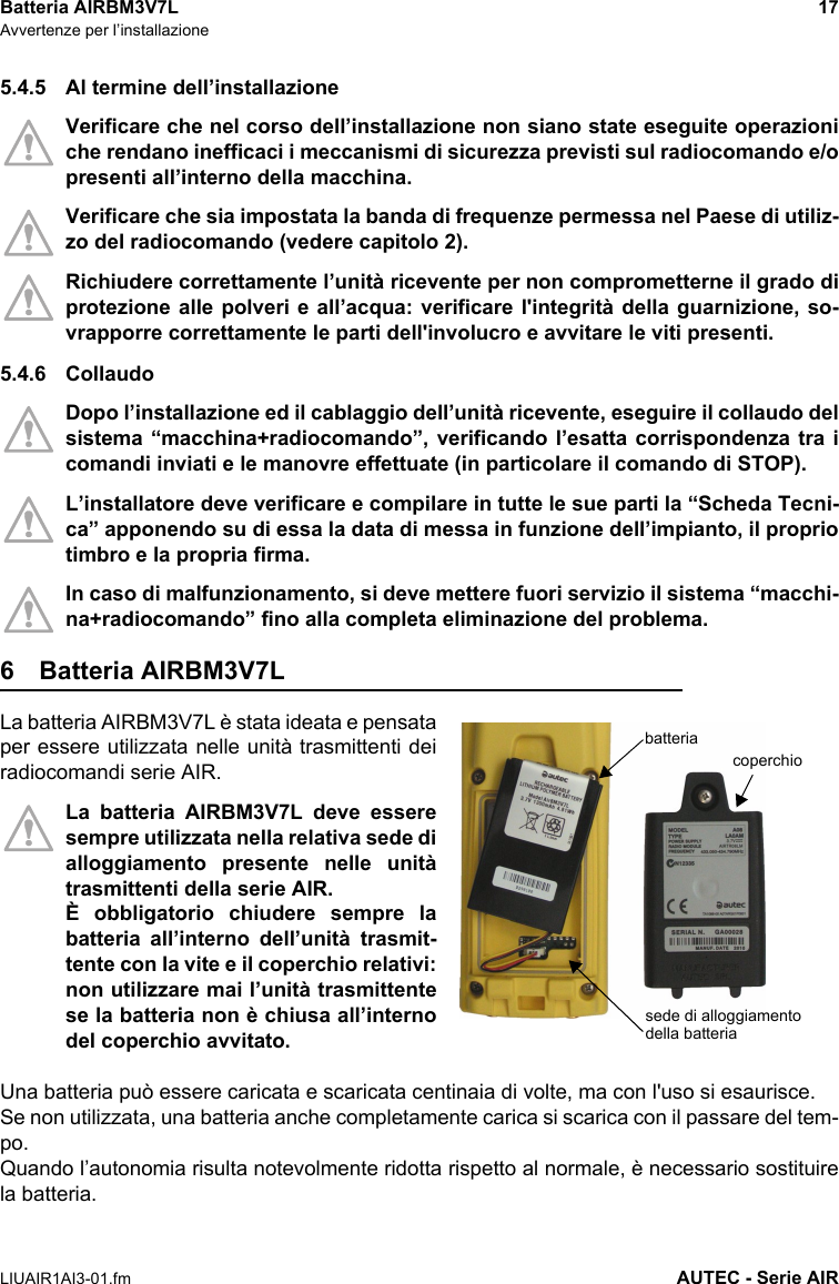 Batteria AIRBM3V7L 17Avvertenze per l’installazioneLIUAIR1AI3-01.fm AUTEC - Serie AIR5.4.5 Al termine dell’installazioneVerificare che nel corso dell’installazione non siano state eseguite operazioniche rendano inefficaci i meccanismi di sicurezza previsti sul radiocomando e/opresenti all’interno della macchina.Verificare che sia impostata la banda di frequenze permessa nel Paese di utiliz-zo del radiocomando (vedere capitolo 2).Richiudere correttamente l’unità ricevente per non comprometterne il grado diprotezione alle polveri e all’acqua: verificare l&apos;integrità della guarnizione, so-vrapporre correttamente le parti dell&apos;involucro e avvitare le viti presenti.5.4.6 CollaudoDopo l’installazione ed il cablaggio dell’unità ricevente, eseguire il collaudo delsistema “macchina+radiocomando”, verificando l’esatta corrispondenza tra icomandi inviati e le manovre effettuate (in particolare il comando di STOP).L’installatore deve verificare e compilare in tutte le sue parti la “Scheda Tecni-ca” apponendo su di essa la data di messa in funzione dell’impianto, il propriotimbro e la propria firma.In caso di malfunzionamento, si deve mettere fuori servizio il sistema “macchi-na+radiocomando” fino alla completa eliminazione del problema.6 Batteria AIRBM3V7LLa batteria AIRBM3V7L è stata ideata e pensataper essere utilizzata nelle unità trasmittenti deiradiocomandi serie AIR.La batteria AIRBM3V7L deve esseresempre utilizzata nella relativa sede dialloggiamento presente nelle unitàtrasmittenti della serie AIR.È obbligatorio chiudere sempre labatteria all’interno dell’unità trasmit-tente con la vite e il coperchio relativi:non utilizzare mai l’unità trasmittentese la batteria non è chiusa all’internodel coperchio avvitato.Una batteria può essere caricata e scaricata centinaia di volte, ma con l&apos;uso si esaurisce.Se non utilizzata, una batteria anche completamente carica si scarica con il passare del tem-po.Quando l’autonomia risulta notevolmente ridotta rispetto al normale, è necessario sostituirela batteria.batteriasede di alloggiamento della batteriacoperchio