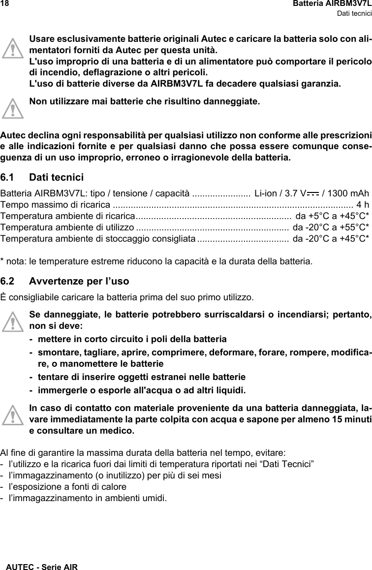 AUTEC - Serie AIR18 Batteria AIRBM3V7LDati tecniciUsare esclusivamente batterie originali Autec e caricare la batteria solo con ali-mentatori forniti da Autec per questa unità. L&apos;uso improprio di una batteria e di un alimentatore può comportare il pericolodi incendio, deflagrazione o altri pericoli.L&apos;uso di batterie diverse da AIRBM3V7L fa decadere qualsiasi garanzia.Non utilizzare mai batterie che risultino danneggiate. Autec declina ogni responsabilità per qualsiasi utilizzo non conforme alle prescrizionie alle indicazioni fornite e per qualsiasi danno che possa essere comunque conse-guenza di un uso improprio, erroneo o irragionevole della batteria.6.1 Dati tecniciBatteria AIRBM3V7L: tipo / tensione / capacità ....................... Li-ion / 3.7 V  / 1300 mAhTempo massimo di ricarica .............................................................................................. 4 hTemperatura ambiente di ricarica............................................................. da +5°C a +45°C*Temperatura ambiente di utilizzo ............................................................ da -20°C a +55°C*Temperatura ambiente di stoccaggio consigliata .................................... da -20°C a +45°C** nota: le temperature estreme riducono la capacità e la durata della batteria.6.2 Avvertenze per l’usoÈ consigliabile caricare la batteria prima del suo primo utilizzo.Se danneggiate, le batterie potrebbero surriscaldarsi o incendiarsi; pertanto,non si deve:- mettere in corto circuito i poli della batteria- smontare, tagliare, aprire, comprimere, deformare, forare, rompere, modifica-re, o manomettere le batterie- tentare di inserire oggetti estranei nelle batterie- immergerle o esporle all&apos;acqua o ad altri liquidi.In caso di contatto con materiale proveniente da una batteria danneggiata, la-vare immediatamente la parte colpita con acqua e sapone per almeno 15 minutie consultare un medico.Al fine di garantire la massima durata della batteria nel tempo, evitare: - l’utilizzo e la ricarica fuori dai limiti di temperatura riportati nei “Dati Tecnici”- l’immagazzinamento (o inutilizzo) per più di sei mesi- l’esposizione a fonti di calore- l’immagazzinamento in ambienti umidi.