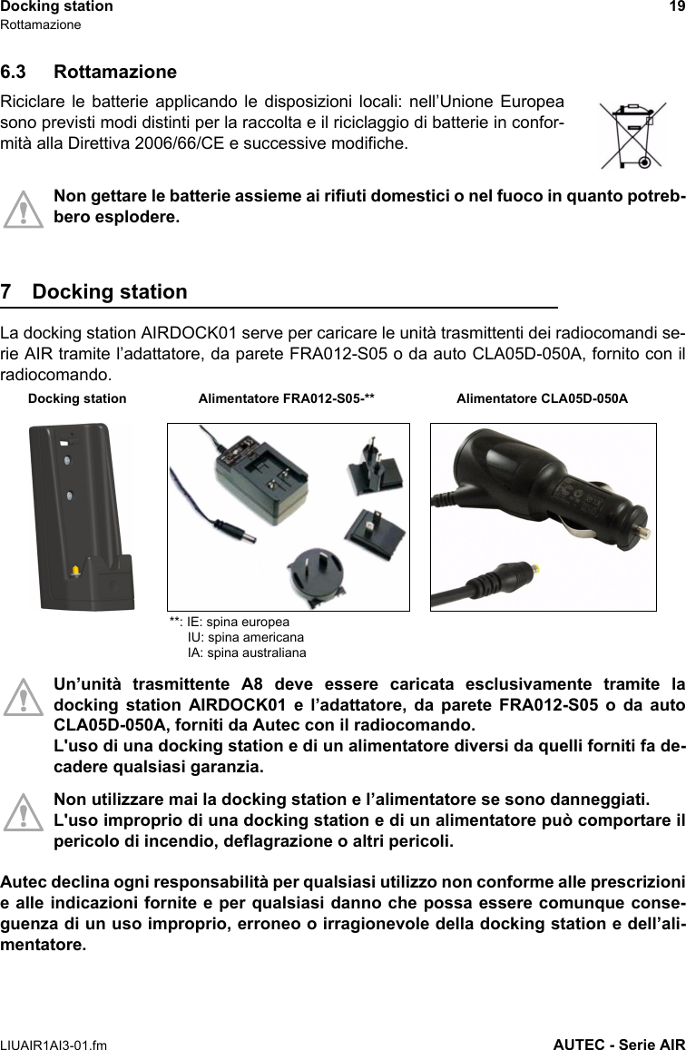 Docking station 19RottamazioneLIUAIR1AI3-01.fm AUTEC - Serie AIR6.3 RottamazioneRiciclare le batterie applicando le disposizioni locali: nell’Unione Europeasono previsti modi distinti per la raccolta e il riciclaggio di batterie in confor-mità alla Direttiva 2006/66/CE e successive modifiche.Non gettare le batterie assieme ai rifiuti domestici o nel fuoco in quanto potreb-bero esplodere.7 Docking station La docking station AIRDOCK01 serve per caricare le unità trasmittenti dei radiocomandi se-rie AIR tramite l’adattatore, da parete FRA012-S05 o da auto CLA05D-050A, fornito con ilradiocomando.Un’unità trasmittente A8 deve essere caricata esclusivamente tramite ladocking station AIRDOCK01 e l’adattatore, da parete FRA012-S05 o da autoCLA05D-050A, forniti da Autec con il radiocomando.L&apos;uso di una docking station e di un alimentatore diversi da quelli forniti fa de-cadere qualsiasi garanzia.Non utilizzare mai la docking station e l’alimentatore se sono danneggiati. L&apos;uso improprio di una docking station e di un alimentatore può comportare ilpericolo di incendio, deflagrazione o altri pericoli.Autec declina ogni responsabilità per qualsiasi utilizzo non conforme alle prescrizionie alle indicazioni fornite e per qualsiasi danno che possa essere comunque conse-guenza di un uso improprio, erroneo o irragionevole della docking station e dell’ali-mentatore.Alimentatore CLA05D-050ADocking station Alimentatore FRA012-S05-****: IE: spina europea     IU: spina americana     IA: spina australiana