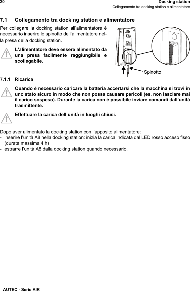 AUTEC - Serie AIR20 Docking stationCollegamento tra docking station e alimentatore7.1 Collegamento tra docking station e alimentatorePer collegare la docking station all’alimentatore ènecessario inserire lo spinotto dell’alimentatore nel-la presa della docking station.L’alimentatore deve essere alimentato dauna presa facilmente raggiungibile escollegabile.7.1.1 RicaricaQuando è necessario caricare la batteria accertarsi che la macchina si trovi inuno stato sicuro in modo che non possa causare pericoli (es. non lasciare maiil carico sospeso). Durante la carica non è possibile inviare comandi dall’unitàtrasmittente.Effettuare la carica dell’unità in luoghi chiusi.Dopo aver alimentato la docking station con l’apposito alimentatore:- inserire l’unità A8 nella docking station: inizia la carica indicata dal LED rosso acceso fisso(durata massima 4 h)- estrarre l’unità A8 dalla docking station quando necessario.Spinotto