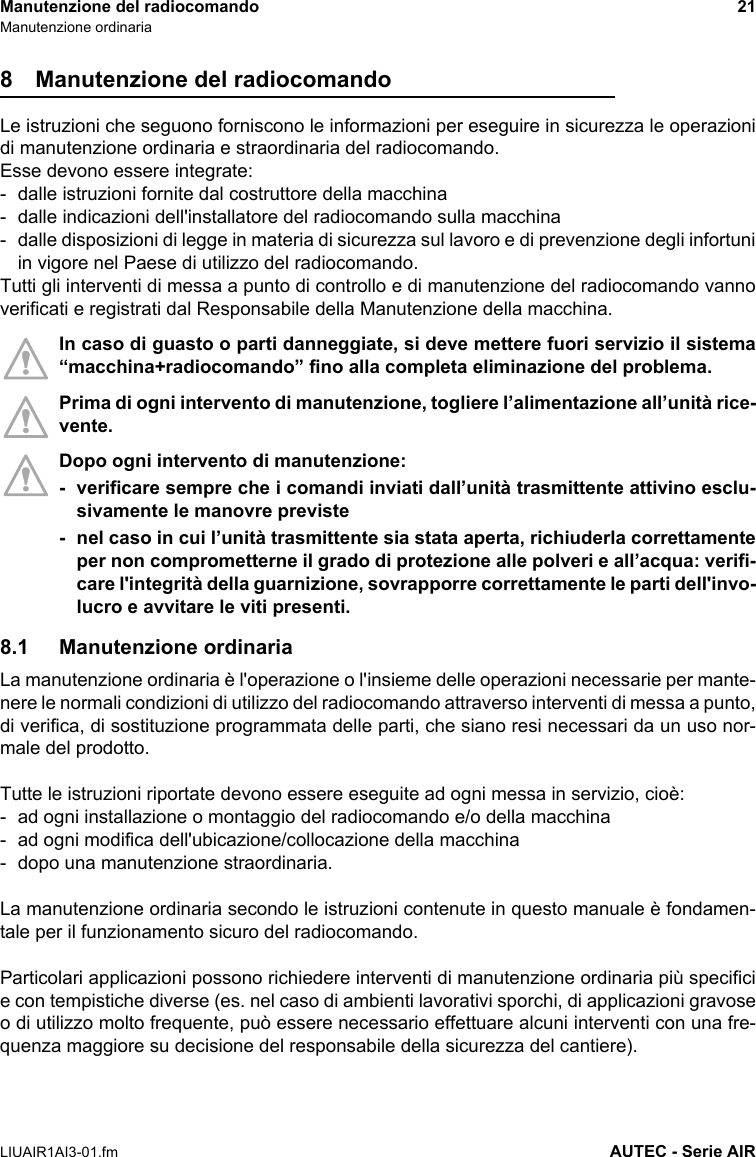 Manutenzione del radiocomando 21Manutenzione ordinariaLIUAIR1AI3-01.fm AUTEC - Serie AIR8 Manutenzione del radiocomandoLe istruzioni che seguono forniscono le informazioni per eseguire in sicurezza le operazionidi manutenzione ordinaria e straordinaria del radiocomando.Esse devono essere integrate:- dalle istruzioni fornite dal costruttore della macchina- dalle indicazioni dell&apos;installatore del radiocomando sulla macchina- dalle disposizioni di legge in materia di sicurezza sul lavoro e di prevenzione degli infortuniin vigore nel Paese di utilizzo del radiocomando.Tutti gli interventi di messa a punto di controllo e di manutenzione del radiocomando vannoverificati e registrati dal Responsabile della Manutenzione della macchina.In caso di guasto o parti danneggiate, si deve mettere fuori servizio il sistema“macchina+radiocomando” fino alla completa eliminazione del problema.Prima di ogni intervento di manutenzione, togliere l’alimentazione all’unità rice-vente.Dopo ogni intervento di manutenzione:- verificare sempre che i comandi inviati dall’unità trasmittente attivino esclu-sivamente le manovre previste- nel caso in cui l’unità trasmittente sia stata aperta, richiuderla correttamenteper non comprometterne il grado di protezione alle polveri e all’acqua: verifi-care l&apos;integrità della guarnizione, sovrapporre correttamente le parti dell&apos;invo-lucro e avvitare le viti presenti.8.1 Manutenzione ordinariaLa manutenzione ordinaria è l&apos;operazione o l&apos;insieme delle operazioni necessarie per mante-nere le normali condizioni di utilizzo del radiocomando attraverso interventi di messa a punto,di verifica, di sostituzione programmata delle parti, che siano resi necessari da un uso nor-male del prodotto.Tutte le istruzioni riportate devono essere eseguite ad ogni messa in servizio, cioè:- ad ogni installazione o montaggio del radiocomando e/o della macchina- ad ogni modifica dell&apos;ubicazione/collocazione della macchina- dopo una manutenzione straordinaria.La manutenzione ordinaria secondo le istruzioni contenute in questo manuale è fondamen-tale per il funzionamento sicuro del radiocomando.Particolari applicazioni possono richiedere interventi di manutenzione ordinaria più specificie con tempistiche diverse (es. nel caso di ambienti lavorativi sporchi, di applicazioni gravoseo di utilizzo molto frequente, può essere necessario effettuare alcuni interventi con una fre-quenza maggiore su decisione del responsabile della sicurezza del cantiere).