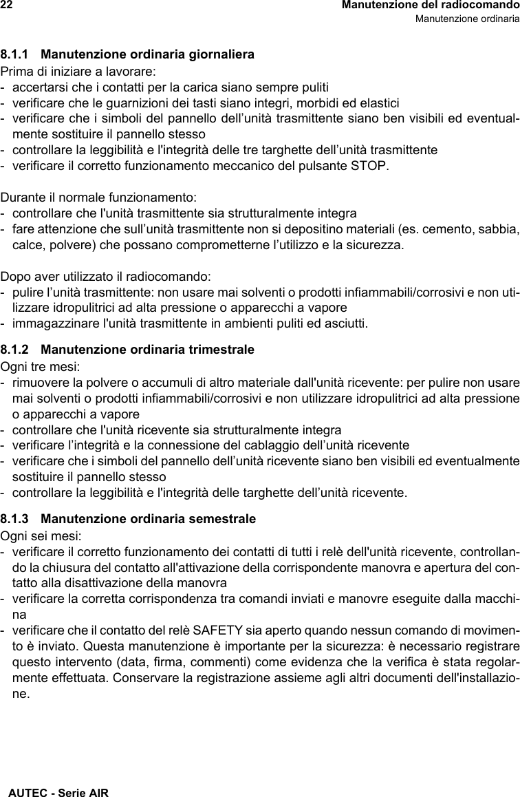 AUTEC - Serie AIR22 Manutenzione del radiocomandoManutenzione ordinaria8.1.1 Manutenzione ordinaria giornalieraPrima di iniziare a lavorare:- accertarsi che i contatti per la carica siano sempre puliti- verificare che le guarnizioni dei tasti siano integri, morbidi ed elastici- verificare che i simboli del pannello dell’unità trasmittente siano ben visibili ed eventual-mente sostituire il pannello stesso- controllare la leggibilità e l&apos;integrità delle tre targhette dell’unità trasmittente- verificare il corretto funzionamento meccanico del pulsante STOP.Durante il normale funzionamento:- controllare che l&apos;unità trasmittente sia strutturalmente integra- fare attenzione che sull’unità trasmittente non si depositino materiali (es. cemento, sabbia,calce, polvere) che possano comprometterne l’utilizzo e la sicurezza.Dopo aver utilizzato il radiocomando:- pulire l’unità trasmittente: non usare mai solventi o prodotti infiammabili/corrosivi e non uti-lizzare idropulitrici ad alta pressione o apparecchi a vapore- immagazzinare l&apos;unità trasmittente in ambienti puliti ed asciutti.8.1.2 Manutenzione ordinaria trimestraleOgni tre mesi:- rimuovere la polvere o accumuli di altro materiale dall&apos;unità ricevente: per pulire non usaremai solventi o prodotti infiammabili/corrosivi e non utilizzare idropulitrici ad alta pressioneo apparecchi a vapore- controllare che l&apos;unità ricevente sia strutturalmente integra- verificare l’integrità e la connessione del cablaggio dell’unità ricevente- verificare che i simboli del pannello dell’unità ricevente siano ben visibili ed eventualmentesostituire il pannello stesso- controllare la leggibilità e l&apos;integrità delle targhette dell’unità ricevente.8.1.3 Manutenzione ordinaria semestraleOgni sei mesi:- verificare il corretto funzionamento dei contatti di tutti i relè dell&apos;unità ricevente, controllan-do la chiusura del contatto all&apos;attivazione della corrispondente manovra e apertura del con-tatto alla disattivazione della manovra- verificare la corretta corrispondenza tra comandi inviati e manovre eseguite dalla macchi-na- verificare che il contatto del relè SAFETY sia aperto quando nessun comando di movimen-to è inviato. Questa manutenzione è importante per la sicurezza: è necessario registrarequesto intervento (data, firma, commenti) come evidenza che la verifica è stata regolar-mente effettuata. Conservare la registrazione assieme agli altri documenti dell&apos;installazio-ne.