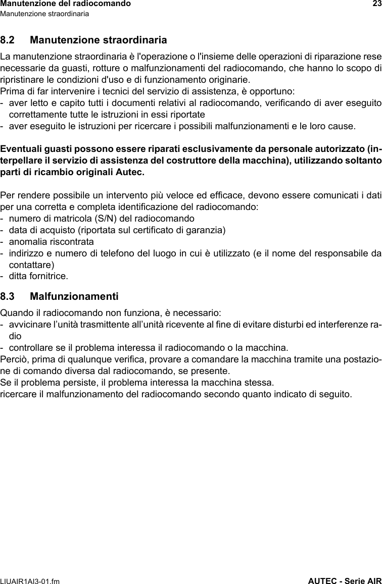 Manutenzione del radiocomando 23Manutenzione straordinariaLIUAIR1AI3-01.fm AUTEC - Serie AIR8.2 Manutenzione straordinariaLa manutenzione straordinaria è l&apos;operazione o l&apos;insieme delle operazioni di riparazione resenecessarie da guasti, rotture o malfunzionamenti del radiocomando, che hanno lo scopo diripristinare le condizioni d&apos;uso e di funzionamento originarie.Prima di far intervenire i tecnici del servizio di assistenza, è opportuno:- aver letto e capito tutti i documenti relativi al radiocomando, verificando di aver eseguitocorrettamente tutte le istruzioni in essi riportate- aver eseguito le istruzioni per ricercare i possibili malfunzionamenti e le loro cause.Eventuali guasti possono essere riparati esclusivamente da personale autorizzato (in-terpellare il servizio di assistenza del costruttore della macchina), utilizzando soltantoparti di ricambio originali Autec.Per rendere possibile un intervento più veloce ed efficace, devono essere comunicati i datiper una corretta e completa identificazione del radiocomando:- numero di matricola (S/N) del radiocomando- data di acquisto (riportata sul certificato di garanzia)- anomalia riscontrata- indirizzo e numero di telefono del luogo in cui è utilizzato (e il nome del responsabile dacontattare)- ditta fornitrice.8.3 MalfunzionamentiQuando il radiocomando non funziona, è necessario:- avvicinare l’unità trasmittente all’unità ricevente al fine di evitare disturbi ed interferenze ra-dio- controllare se il problema interessa il radiocomando o la macchina.Perciò, prima di qualunque verifica, provare a comandare la macchina tramite una postazio-ne di comando diversa dal radiocomando, se presente.Se il problema persiste, il problema interessa la macchina stessa.ricercare il malfunzionamento del radiocomando secondo quanto indicato di seguito.