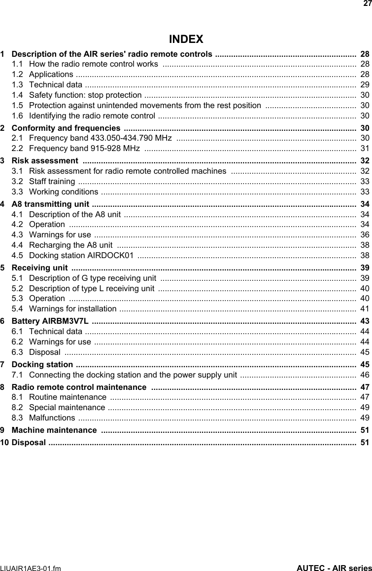 27LIUAIR1AE3-01.fm AUTEC - AIR seriesINDEX1 Description of the AIR series&apos; radio remote controls ..............................................................  281.1 How the radio remote control works  .....................................................................................  281.2 Applications ...........................................................................................................................  281.3 Technical data .......................................................................................................................  291.4 Safety function: stop protection .............................................................................................  301.5 Protection against unintended movements from the rest position  ........................................  301.6 Identifying the radio remote control .......................................................................................  302 Conformity and frequencies ......................................................................................................  302.1 Frequency band 433.050-434.790 MHz  ...............................................................................  302.2 Frequency band 915-928 MHz  .............................................................................................  313 Risk assessment  ........................................................................................................................  323.1 Risk assessment for radio remote controlled machines  .......................................................  323.2 Staff training ..........................................................................................................................  333.3 Working conditions ................................................................................................................  334 A8 transmitting unit ....................................................................................................................  344.1 Description of the A8 unit ......................................................................................................  344.2 Operation ..............................................................................................................................  344.3 Warnings for use ...................................................................................................................  364.4 Recharging the A8 unit  .........................................................................................................  384.5 Docking station AIRDOCK01  ................................................................................................  385 Receiving unit  .............................................................................................................................  395.1 Description of G type receiving unit  ......................................................................................  395.2 Description of type L receiving unit  .......................................................................................  405.3 Operation ..............................................................................................................................  405.4 Warnings for installation ........................................................................................................  416 Battery AIRBM3V7L ....................................................................................................................  436.1 Technical data .......................................................................................................................  446.2 Warnings for use ...................................................................................................................  446.3 Disposal ................................................................................................................................  457 Docking station ...........................................................................................................................  457.1 Connecting the docking station and the power supply unit ...................................................  468 Radio remote control maintenance  ..........................................................................................  478.1 Routine maintenance  ............................................................................................................  478.2 Special maintenance .............................................................................................................  498.3 Malfunctions ..........................................................................................................................  499 Machine maintenance  ................................................................................................................  5110 Disposal .......................................................................................................................................  51