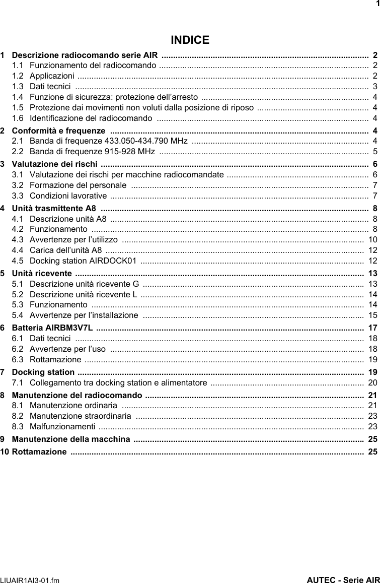 1LIUAIR1AI3-01.fm AUTEC - Serie AIRINDICE1 Descrizione radiocomando serie AIR  .........................................................................................  21.1 Funzionamento del radiocomando ..........................................................................................  21.2 Applicazioni .............................................................................................................................  21.3 Dati tecnici  ..............................................................................................................................  31.4 Funzione di sicurezza: protezione dell’arresto ........................................................................  41.5 Protezione dai movimenti non voluti dalla posizione di riposo ................................................  41.6 Identificazione del radiocomando  ...........................................................................................  42 Conformità e frequenze  ...............................................................................................................  42.1 Banda di frequenze 433.050-434.790 MHz  ............................................................................  42.2 Banda di frequenze 915-928 MHz  ..........................................................................................  53 Valutazione dei rischi ...................................................................................................................  63.1 Valutazione dei rischi per macchine radiocomandate .............................................................  63.2 Formazione del personale  ......................................................................................................  73.3 Condizioni lavorative ...............................................................................................................  74 Unità trasmittente A8  ...................................................................................................................  84.1 Descrizione unità A8  ...............................................................................................................  84.2 Funzionamento .......................................................................................................................  84.3 Avvertenze per l’utilizzo  ........................................................................................................  104.4 Carica dell’unità A8  ...............................................................................................................  124.5 Docking station AIRDOCK01  ................................................................................................  125 Unità ricevente ............................................................................................................................  135.1 Descrizione unità ricevente G  ............................................................................................... 135.2 Descrizione unità ricevente L ................................................................................................  145.3 Funzionamento .....................................................................................................................  145.4 Avvertenze per l’installazione  ...............................................................................................  156 Batteria AIRBM3V7L ...................................................................................................................  176.1 Dati tecnici  ............................................................................................................................  186.2 Avvertenze per l’uso  .............................................................................................................  186.3 Rottamazione ........................................................................................................................  197 Docking station ...........................................................................................................................  197.1 Collegamento tra docking station e alimentatore ..................................................................  208 Manutenzione del radiocomando ..............................................................................................  218.1 Manutenzione ordinaria  ........................................................................................................  218.2 Manutenzione straordinaria  .................................................................................................. 238.3 Malfunzionamenti ..................................................................................................................  239 Manutenzione della macchina ................................................................................................... 2510 Rottamazione ..............................................................................................................................  25