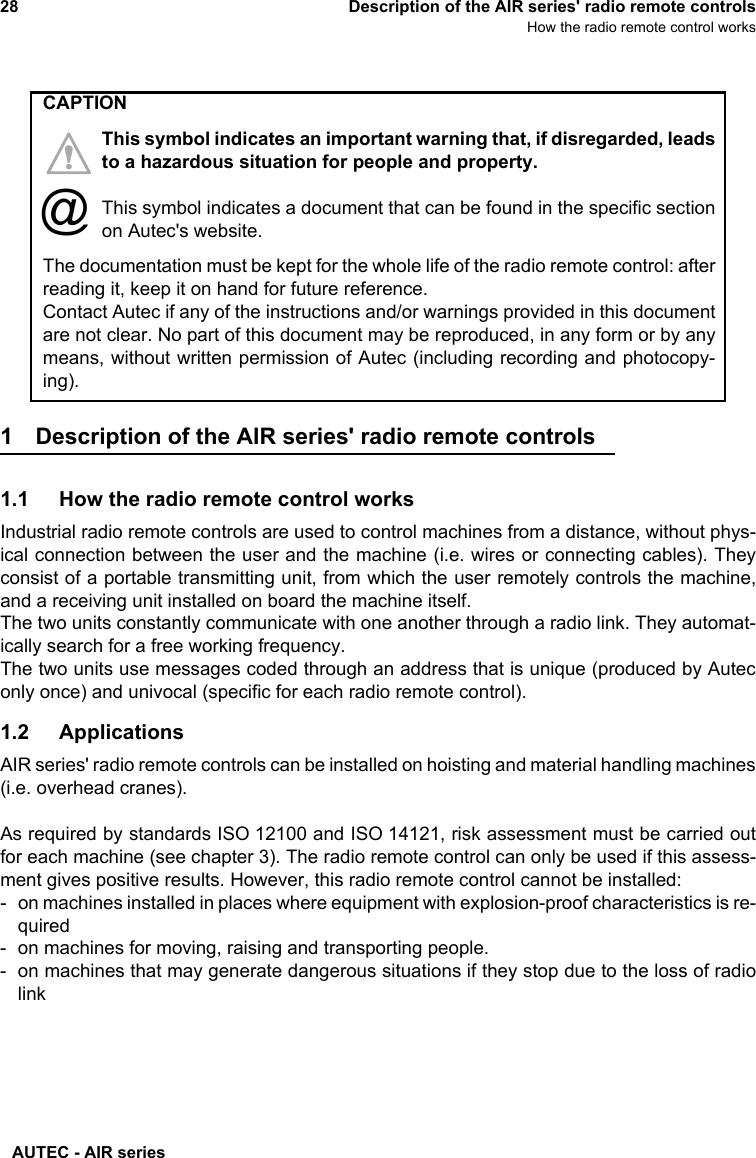 AUTEC - AIR series28 Description of the AIR series&apos; radio remote controlsHow the radio remote control works1 Description of the AIR series&apos; radio remote controls1.1 How the radio remote control worksIndustrial radio remote controls are used to control machines from a distance, without phys-ical connection between the user and the machine (i.e. wires or connecting cables). Theyconsist of a portable transmitting unit, from which the user remotely controls the machine,and a receiving unit installed on board the machine itself.The two units constantly communicate with one another through a radio link. They automat-ically search for a free working frequency.The two units use messages coded through an address that is unique (produced by Auteconly once) and univocal (specific for each radio remote control).1.2 ApplicationsAIR series&apos; radio remote controls can be installed on hoisting and material handling machines(i.e. overhead cranes).As required by standards ISO 12100 and ISO 14121, risk assessment must be carried outfor each machine (see chapter 3). The radio remote control can only be used if this assess-ment gives positive results. However, this radio remote control cannot be installed:- on machines installed in places where equipment with explosion-proof characteristics is re-quired- on machines for moving, raising and transporting people.- on machines that may generate dangerous situations if they stop due to the loss of radiolinkThe documentation must be kept for the whole life of the radio remote control: afterreading it, keep it on hand for future reference.Contact Autec if any of the instructions and/or warnings provided in this documentare not clear. No part of this document may be reproduced, in any form or by anymeans, without written permission of Autec (including recording and photocopy-ing).CAPTIONThis symbol indicates an important warning that, if disregarded, leadsto a hazardous situation for people and property.This symbol indicates a document that can be found in the specific sectionon Autec&apos;s website.@