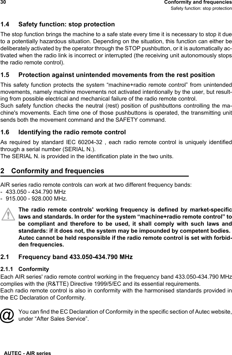 AUTEC - AIR series30 Conformity and frequenciesSafety function: stop protection1.4 Safety function: stop protectionThe stop function brings the machine to a safe state every time it is necessary to stop it dueto a potentially hazardous situation. Depending on the situation, this function can either bedeliberately activated by the operator through the STOP pushbutton, or it is automatically ac-tivated when the radio link is incorrect or interrupted (the receiving unit autonomously stopsthe radio remote control). 1.5 Protection against unintended movements from the rest positionThis safety function protects the system “machine+radio remote control” from unintendedmovements, namely machine movements not activated intentionally by the user, but result-ing from possible electrical and mechanical failure of the radio remote control.Such safety function checks the neutral (rest) position of pushbuttons controlling the ma-chine&apos;s movements. Each time one of those pushbuttons is operated, the transmitting unitsends both the movement command and the SAFETY command.1.6 Identifying the radio remote controlAs required by standard IEC 60204-32 , each radio remote control is uniquely identifiedthrough a serial number (SERIAL N.).The SERIAL N. is provided in the identification plate in the two units.2 Conformity and frequenciesAIR series radio remote controls can work at two different frequency bands: - 433.050 - 434.790 MHz- 915.000 - 928.000 MHz.The radio remote controls&apos; working frequency is defined by market-specificlaws and standards. In order for the system “machine+radio remote control” tobe compliant and therefore to be used, it shall comply with such laws andstandards: if it does not, the system may be impounded by competent bodies. Autec cannot be held responsible if the radio remote control is set with forbid-den frequencies.2.1 Frequency band 433.050-434.790 MHz2.1.1 ConformityEach AIR series&apos; radio remote control working in the frequency band 433.050-434.790 MHzcomplies with the (R&amp;TTE) Directive 1999/5/EC and its essential requirements.Each radio remote control is also in conformity with the harmonised standards provided inthe EC Declaration of Conformity.You can find the EC Declaration of Conformity in the specific section of Autec website,under “After Sales Service”.@