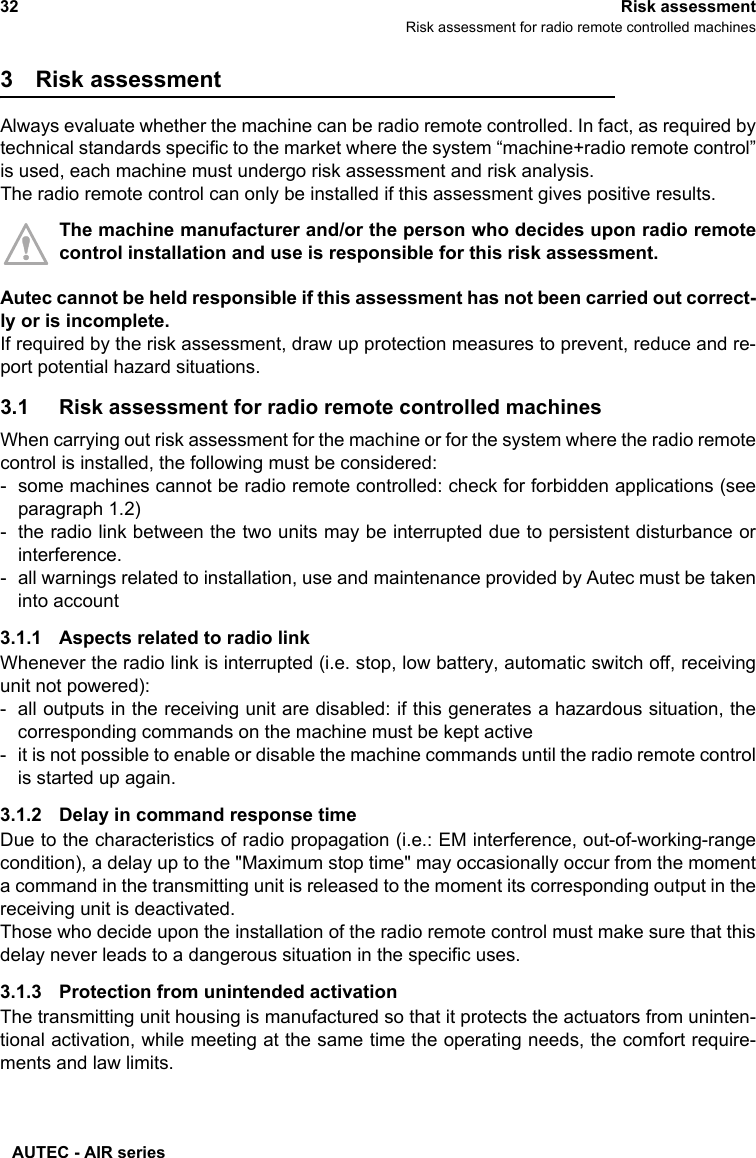 AUTEC - AIR series32 Risk assessmentRisk assessment for radio remote controlled machines3 Risk assessmentAlways evaluate whether the machine can be radio remote controlled. In fact, as required bytechnical standards specific to the market where the system “machine+radio remote control”is used, each machine must undergo risk assessment and risk analysis.The radio remote control can only be installed if this assessment gives positive results.The machine manufacturer and/or the person who decides upon radio remotecontrol installation and use is responsible for this risk assessment.Autec cannot be held responsible if this assessment has not been carried out correct-ly or is incomplete.If required by the risk assessment, draw up protection measures to prevent, reduce and re-port potential hazard situations.3.1 Risk assessment for radio remote controlled machinesWhen carrying out risk assessment for the machine or for the system where the radio remotecontrol is installed, the following must be considered:- some machines cannot be radio remote controlled: check for forbidden applications (seeparagraph 1.2)- the radio link between the two units may be interrupted due to persistent disturbance orinterference.- all warnings related to installation, use and maintenance provided by Autec must be takeninto account3.1.1 Aspects related to radio linkWhenever the radio link is interrupted (i.e. stop, low battery, automatic switch off, receivingunit not powered):- all outputs in the receiving unit are disabled: if this generates a hazardous situation, thecorresponding commands on the machine must be kept active- it is not possible to enable or disable the machine commands until the radio remote controlis started up again.3.1.2 Delay in command response timeDue to the characteristics of radio propagation (i.e.: EM interference, out-of-working-rangecondition), a delay up to the &quot;Maximum stop time&quot; may occasionally occur from the momenta command in the transmitting unit is released to the moment its corresponding output in thereceiving unit is deactivated.Those who decide upon the installation of the radio remote control must make sure that thisdelay never leads to a dangerous situation in the specific uses.3.1.3 Protection from unintended activationThe transmitting unit housing is manufactured so that it protects the actuators from uninten-tional activation, while meeting at the same time the operating needs, the comfort require-ments and law limits.