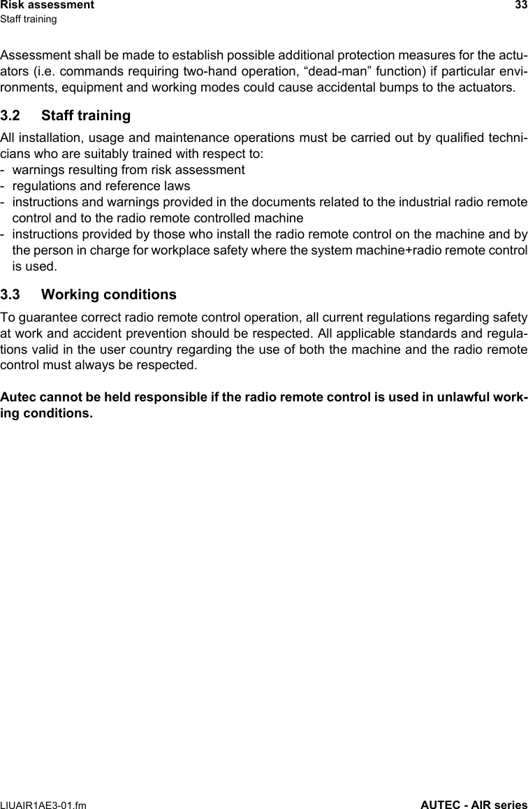 Risk assessment 33Staff trainingLIUAIR1AE3-01.fm AUTEC - AIR seriesAssessment shall be made to establish possible additional protection measures for the actu-ators (i.e. commands requiring two-hand operation, “dead-man” function) if particular envi-ronments, equipment and working modes could cause accidental bumps to the actuators.3.2 Staff trainingAll installation, usage and maintenance operations must be carried out by qualified techni-cians who are suitably trained with respect to:- warnings resulting from risk assessment- regulations and reference laws- instructions and warnings provided in the documents related to the industrial radio remotecontrol and to the radio remote controlled machine- instructions provided by those who install the radio remote control on the machine and bythe person in charge for workplace safety where the system machine+radio remote controlis used.3.3 Working conditionsTo guarantee correct radio remote control operation, all current regulations regarding safetyat work and accident prevention should be respected. All applicable standards and regula-tions valid in the user country regarding the use of both the machine and the radio remotecontrol must always be respected.Autec cannot be held responsible if the radio remote control is used in unlawful work-ing conditions.