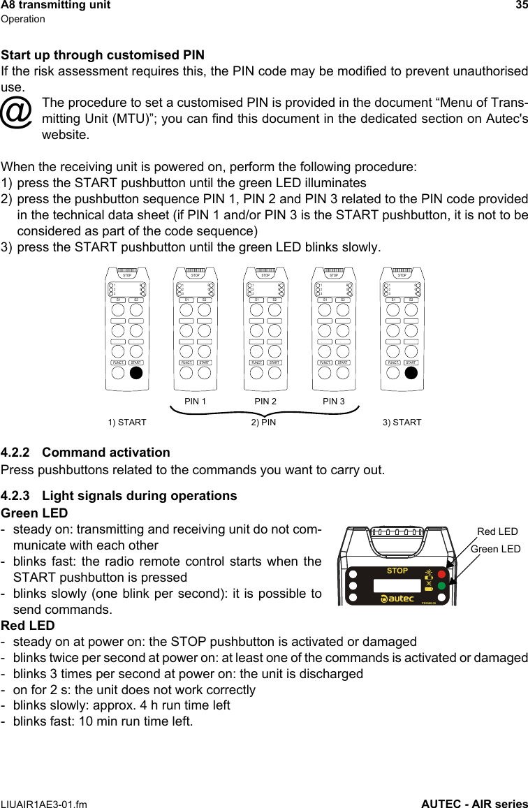 A8 transmitting unit 35OperationLIUAIR1AE3-01.fm AUTEC - AIR seriesStart up through customised PINIf the risk assessment requires this, the PIN code may be modified to prevent unauthoriseduse.The procedure to set a customised PIN is provided in the document “Menu of Trans-mitting Unit (MTU)”; you can find this document in the dedicated section on Autec&apos;swebsite.When the receiving unit is powered on, perform the following procedure:1) press the START pushbutton until the green LED illuminates2) press the pushbutton sequence PIN 1, PIN 2 and PIN 3 related to the PIN code providedin the technical data sheet (if PIN 1 and/or PIN 3 is the START pushbutton, it is not to beconsidered as part of the code sequence)3) press the START pushbutton until the green LED blinks slowly.4.2.2 Command activationPress pushbuttons related to the commands you want to carry out.4.2.3 Light signals during operationsGreen LED- steady on: transmitting and receiving unit do not com-municate with each other- blinks fast: the radio remote control starts when theSTART pushbutton is pressed- blinks slowly (one blink per second): it is possible tosend commands.Red LED- steady on at power on: the STOP pushbutton is activated or damaged- blinks twice per second at power on: at least one of the commands is activated or damaged- blinks 3 times per second at power on: the unit is discharged- on for 2 s: the unit does not work correctly- blinks slowly: approx. 4 h run time left- blinks fast: 10 min run time left.@STARTFUNCT.1234RGSTOPS1 S2STARTFUNCT.1234RGSTOPS1 S2STARTFUNCT.1234RGSTOPS1 S2STARTFUNCT.1234RGSTOPS1 S2STARTFUNCT.1234RGSTOPS1 S21) START 3) STARTPIN 1 PIN 2 PIN 32) PINSTOPPD5580-00Red LEDGreen LED