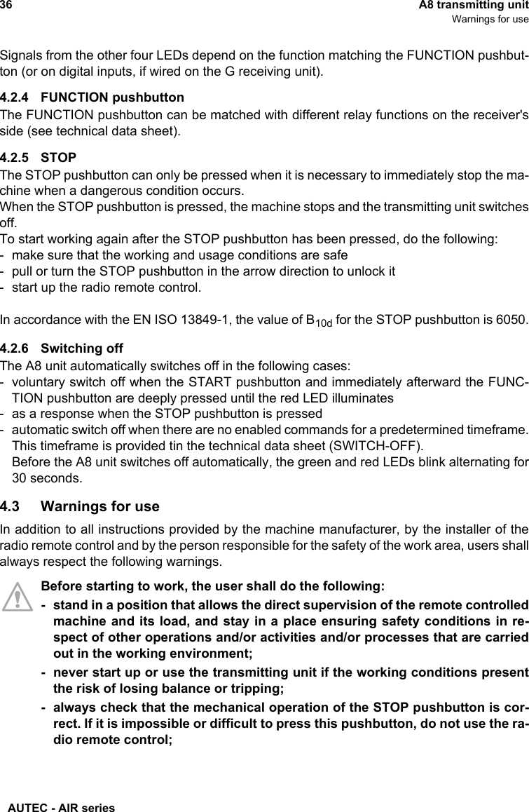 AUTEC - AIR series36 A8 transmitting unitWarnings for useSignals from the other four LEDs depend on the function matching the FUNCTION pushbut-ton (or on digital inputs, if wired on the G receiving unit).4.2.4 FUNCTION pushbuttonThe FUNCTION pushbutton can be matched with different relay functions on the receiver&apos;sside (see technical data sheet).4.2.5 STOPThe STOP pushbutton can only be pressed when it is necessary to immediately stop the ma-chine when a dangerous condition occurs.When the STOP pushbutton is pressed, the machine stops and the transmitting unit switchesoff.To start working again after the STOP pushbutton has been pressed, do the following:- make sure that the working and usage conditions are safe- pull or turn the STOP pushbutton in the arrow direction to unlock it- start up the radio remote control.In accordance with the EN ISO 13849-1, the value of B10d for the STOP pushbutton is 6050.4.2.6 Switching offThe A8 unit automatically switches off in the following cases:- voluntary switch off when the START pushbutton and immediately afterward the FUNC-TION pushbutton are deeply pressed until the red LED illuminates- as a response when the STOP pushbutton is pressed- automatic switch off when there are no enabled commands for a predetermined timeframe.This timeframe is provided tin the technical data sheet (SWITCH-OFF).Before the A8 unit switches off automatically, the green and red LEDs blink alternating for30 seconds.4.3 Warnings for useIn addition to all instructions provided by the machine manufacturer, by the installer of theradio remote control and by the person responsible for the safety of the work area, users shallalways respect the following warnings.Before starting to work, the user shall do the following:- stand in a position that allows the direct supervision of the remote controlledmachine and its load, and stay in a place ensuring safety conditions in re-spect of other operations and/or activities and/or processes that are carriedout in the working environment;- never start up or use the transmitting unit if the working conditions presentthe risk of losing balance or tripping;- always check that the mechanical operation of the STOP pushbutton is cor-rect. If it is impossible or difficult to press this pushbutton, do not use the ra-dio remote control;