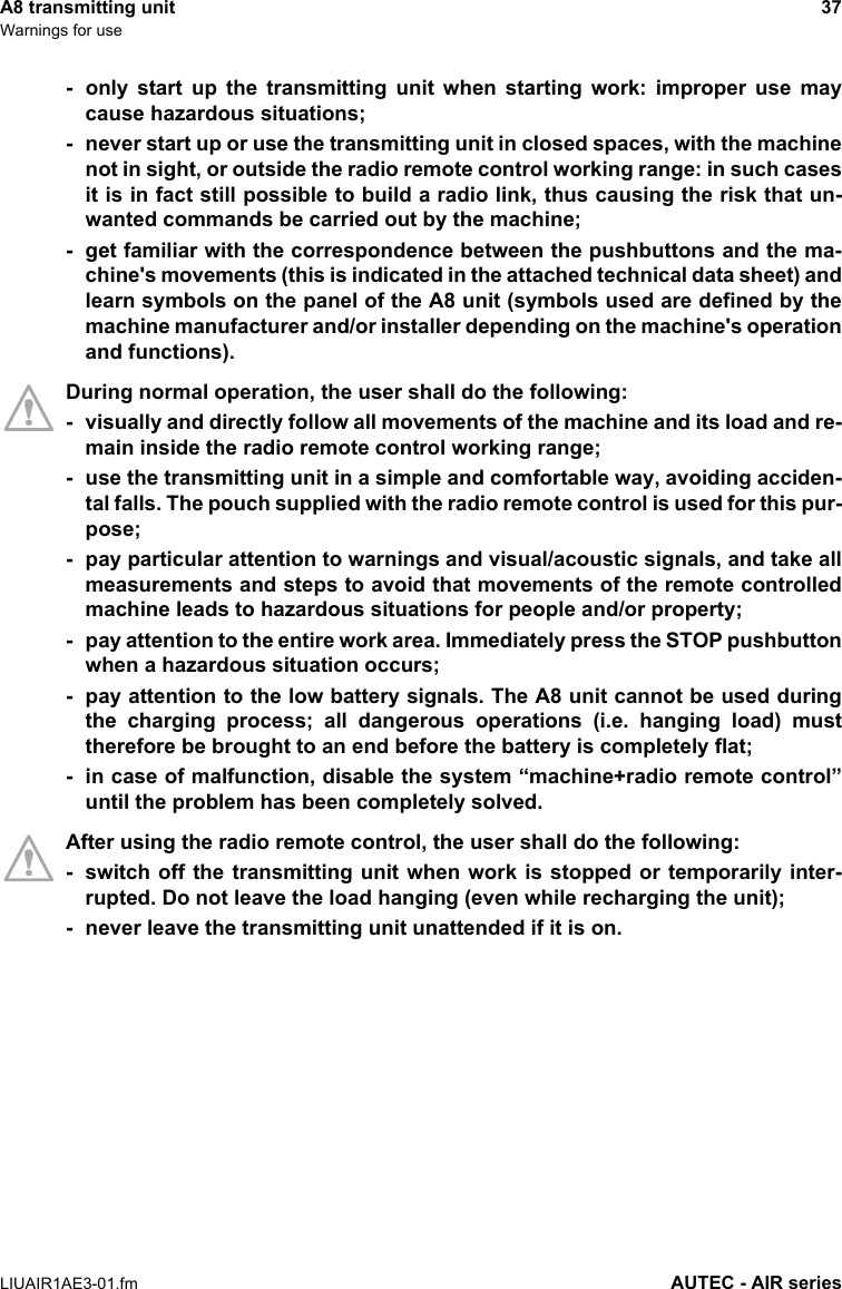A8 transmitting unit 37Warnings for useLIUAIR1AE3-01.fm AUTEC - AIR series- only start up the transmitting unit when starting work: improper use maycause hazardous situations;- never start up or use the transmitting unit in closed spaces, with the machinenot in sight, or outside the radio remote control working range: in such casesit is in fact still possible to build a radio link, thus causing the risk that un-wanted commands be carried out by the machine;- get familiar with the correspondence between the pushbuttons and the ma-chine&apos;s movements (this is indicated in the attached technical data sheet) andlearn symbols on the panel of the A8 unit (symbols used are defined by themachine manufacturer and/or installer depending on the machine&apos;s operationand functions).During normal operation, the user shall do the following:- visually and directly follow all movements of the machine and its load and re-main inside the radio remote control working range;- use the transmitting unit in a simple and comfortable way, avoiding acciden-tal falls. The pouch supplied with the radio remote control is used for this pur-pose;- pay particular attention to warnings and visual/acoustic signals, and take allmeasurements and steps to avoid that movements of the remote controlledmachine leads to hazardous situations for people and/or property;- pay attention to the entire work area. Immediately press the STOP pushbuttonwhen a hazardous situation occurs;- pay attention to the low battery signals. The A8 unit cannot be used duringthe charging process; all dangerous operations (i.e. hanging load) musttherefore be brought to an end before the battery is completely flat;- in case of malfunction, disable the system “machine+radio remote control”until the problem has been completely solved.After using the radio remote control, the user shall do the following:- switch off the transmitting unit when work is stopped or temporarily inter-rupted. Do not leave the load hanging (even while recharging the unit);- never leave the transmitting unit unattended if it is on.