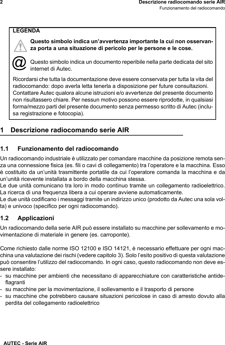 AUTEC - Serie AIR2 Descrizione radiocomando serie AIRFunzionamento del radiocomando1 Descrizione radiocomando serie AIR1.1 Funzionamento del radiocomandoUn radiocomando industriale è utilizzato per comandare macchine da posizione remota sen-za una connessione fisica (es. fili o cavi di collegamento) tra l’operatore e la macchina. Essoè costituito da un’unità trasmittente portatile da cui l’operatore comanda la macchina e daun’unità ricevente installata a bordo della macchina stessa.Le due unità comunicano tra loro in modo continuo tramite un collegamento radioelettrico.La ricerca di una frequenza libera a cui operare avviene automaticamente.Le due unità codificano i messaggi tramite un indirizzo unico (prodotto da Autec una sola vol-ta) e univoco (specifico per ogni radiocomando).1.2 ApplicazioniUn radiocomando della serie AIR può essere installato su macchine per sollevamento e mo-vimentazione di materiale in genere (es. carroponte).Come richiesto dalle norme ISO 12100 e ISO 14121, è necessario effettuare per ogni mac-china una valutazione dei rischi (vedere capitolo 3). Solo l’esito positivo di questa valutazionepuò consentire l’utilizzo del radiocomando. In ogni caso, questo radiocomando non deve es-sere installato:- su macchine per ambienti che necessitano di apparecchiature con caratteristiche antide-flagranti- su macchine per la movimentazione, il sollevamento e il trasporto di persone- su macchine che potrebbero causare situazioni pericolose in caso di arresto dovuto allaperdita del collegamento radioelettricoRicordarsi che tutta la documentazione deve essere conservata per tutta la vita delradiocomando: dopo averla letta tenerla a disposizione per future consultazioni.Contattare Autec qualora alcune istruzioni e/o avvertenze del presente documentonon risultassero chiare. Per nessun motivo possono essere riprodotte, in qualsiasiforma/mezzo parti del presente documento senza permesso scritto di Autec (inclu-sa registrazione e fotocopia).LEGENDAQuesto simbolo indica un’avvertenza importante la cui non osservan-za porta a una situazione di pericolo per le persone e le cose.Questo simbolo indica un documento reperibile nella parte dedicata del sitointernet di Autec.@