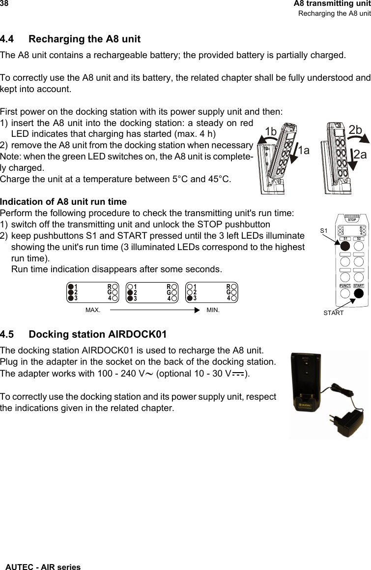 AUTEC - AIR series38 A8 transmitting unitRecharging the A8 unit4.4 Recharging the A8 unitThe A8 unit contains a rechargeable battery; the provided battery is partially charged.To correctly use the A8 unit and its battery, the related chapter shall be fully understood andkept into account.First power on the docking station with its power supply unit and then:1) insert the A8 unit into the docking station: a steady on redLED indicates that charging has started (max. 4 h)2) remove the A8 unit from the docking station when necessaryNote: when the green LED switches on, the A8 unit is complete-ly charged. Charge the unit at a temperature between 5°C and 45°C.Indication of A8 unit run timePerform the following procedure to check the transmitting unit&apos;s run time:1) switch off the transmitting unit and unlock the STOP pushbutton2) keep pushbuttons S1 and START pressed until the 3 left LEDs illuminateshowing the unit&apos;s run time (3 illuminated LEDs correspond to the highestrun time).Run time indication disappears after some seconds.4.5 Docking station AIRDOCK01The docking station AIRDOCK01 is used to recharge the A8 unit.Plug in the adapter in the socket on the back of the docking station.The adapter works with 100 - 240 V  (optional 10 - 30 V ).To correctly use the docking station and its power supply unit, respectthe indications given in the related chapter.1b1a2a2bSTARTFUNCT.1234RGSTOPS1 S2STARTS11234RG1234RG1234RGMAX. MIN.