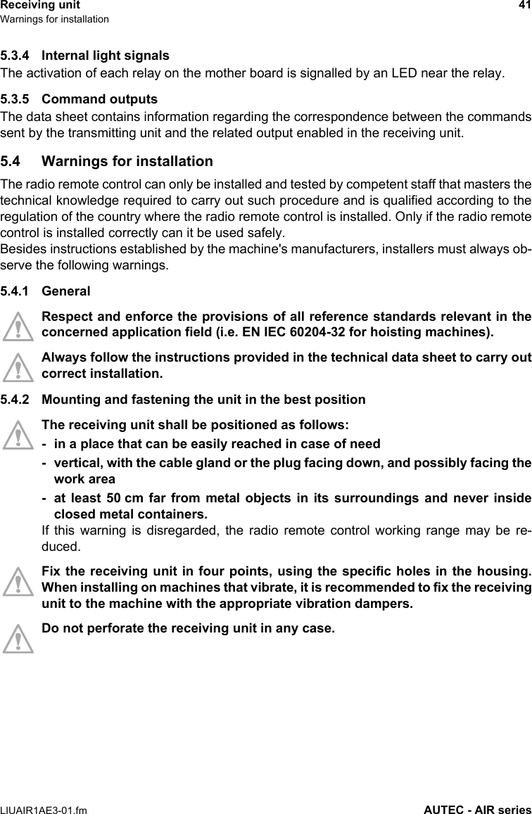 Receiving unit 41Warnings for installationLIUAIR1AE3-01.fm AUTEC - AIR series5.3.4 Internal light signalsThe activation of each relay on the mother board is signalled by an LED near the relay.5.3.5 Command outputsThe data sheet contains information regarding the correspondence between the commandssent by the transmitting unit and the related output enabled in the receiving unit.5.4 Warnings for installationThe radio remote control can only be installed and tested by competent staff that masters thetechnical knowledge required to carry out such procedure and is qualified according to theregulation of the country where the radio remote control is installed. Only if the radio remotecontrol is installed correctly can it be used safely.Besides instructions established by the machine&apos;s manufacturers, installers must always ob-serve the following warnings.5.4.1 GeneralRespect and enforce the provisions of all reference standards relevant in theconcerned application field (i.e. EN IEC 60204-32 for hoisting machines).Always follow the instructions provided in the technical data sheet to carry outcorrect installation.5.4.2 Mounting and fastening the unit in the best positionThe receiving unit shall be positioned as follows:- in a place that can be easily reached in case of need- vertical, with the cable gland or the plug facing down, and possibly facing thework area- at least 50 cm far from metal objects in its surroundings and never insideclosed metal containers.If this warning is disregarded, the radio remote control working range may be re-duced.Fix the receiving unit in four points, using the specific holes in the housing.When installing on machines that vibrate, it is recommended to fix the receivingunit to the machine with the appropriate vibration dampers.Do not perforate the receiving unit in any case.