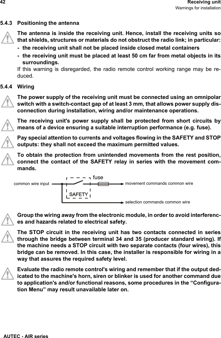 AUTEC - AIR series42 Receiving unitWarnings for installation5.4.3 Positioning the antennaThe antenna is inside the receiving unit. Hence, install the receiving units sothat shields, structures or materials do not obstruct the radio link; in particular:- the receiving unit shall not be placed inside closed metal containers- the receiving unit must be placed at least 50 cm far from metal objects in itssurroundings.If this warning is disregarded, the radio remote control working range may be re-duced.5.4.4 WiringThe power supply of the receiving unit must be connected using an omnipolarswitch with a switch-contact gap of at least 3 mm, that allows power supply dis-connection during installation, wiring and/or maintenance operations. The receiving unit&apos;s power supply shall be protected from short circuits bymeans of a device ensuring a suitable interruption performance (e.g. fuse).Pay special attention to currents and voltages flowing in the SAFETY and STOPoutputs: they shall not exceed the maximum permitted values.To obtain the protection from unintended movements from the rest position,connect the contact of the SAFETY relay in series with the movement com-mands.Group the wiring away from the electronic module, in order to avoid interferenc-es and hazards related to electrical safety.The STOP circuit in the receiving unit has two contacts connected in seriesthrough the bridge between terminal 34 and 35 (producer standard wiring). Ifthe machine needs a STOP circuit with two separate contacts (four wires), thisbridge can be removed. In this case, the installer is responsible for wiring in away that assures the required safety level.Evaluate the radio remote control&apos;s wiring and remember that if the output ded-icated to the machine&apos;s horn, siren or blinker is used for another command dueto application&apos;s and/or functional reasons, some procedures in the “Configura-tion Menu” may result unavailable later on.movement commands common wirefusecommon wire inputselection commands common wire