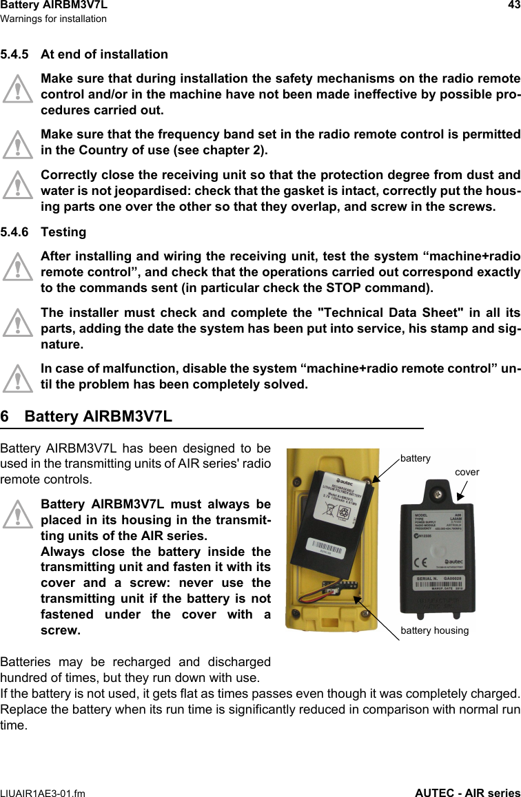 Battery AIRBM3V7L 43Warnings for installationLIUAIR1AE3-01.fm AUTEC - AIR series5.4.5 At end of installationMake sure that during installation the safety mechanisms on the radio remotecontrol and/or in the machine have not been made ineffective by possible pro-cedures carried out.Make sure that the frequency band set in the radio remote control is permittedin the Country of use (see chapter 2).Correctly close the receiving unit so that the protection degree from dust andwater is not jeopardised: check that the gasket is intact, correctly put the hous-ing parts one over the other so that they overlap, and screw in the screws.5.4.6 TestingAfter installing and wiring the receiving unit, test the system “machine+radioremote control”, and check that the operations carried out correspond exactlyto the commands sent (in particular check the STOP command).The installer must check and complete the &quot;Technical Data Sheet&quot; in all itsparts, adding the date the system has been put into service, his stamp and sig-nature.In case of malfunction, disable the system “machine+radio remote control” un-til the problem has been completely solved.6 Battery AIRBM3V7LBattery AIRBM3V7L has been designed to beused in the transmitting units of AIR series&apos; radioremote controls.Battery AIRBM3V7L must always beplaced in its housing in the transmit-ting units of the AIR series.Always close the battery inside thetransmitting unit and fasten it with itscover and a screw: never use thetransmitting unit if the battery is notfastened under the cover with ascrew.Batteries may be recharged and dischargedhundred of times, but they run down with use.If the battery is not used, it gets flat as times passes even though it was completely charged.Replace the battery when its run time is significantly reduced in comparison with normal runtime.batterybattery housingcover