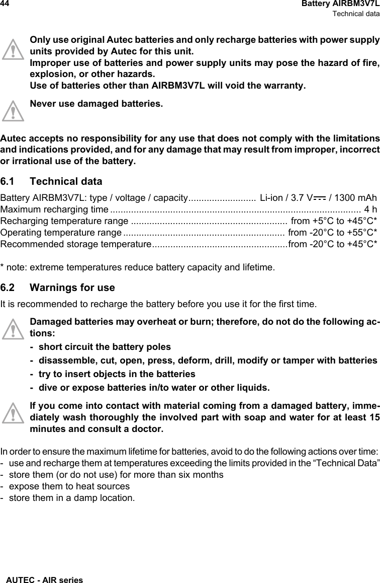 AUTEC - AIR series44 Battery AIRBM3V7LTechnical dataOnly use original Autec batteries and only recharge batteries with power supplyunits provided by Autec for this unit. Improper use of batteries and power supply units may pose the hazard of fire,explosion, or other hazards.Use of batteries other than AIRBM3V7L will void the warranty.Never use damaged batteries. Autec accepts no responsibility for any use that does not comply with the limitationsand indications provided, and for any damage that may result from improper, incorrector irrational use of the battery.6.1 Technical dataBattery AIRBM3V7L: type / voltage / capacity.......................... Li-ion / 3.7 V  / 1300 mAhMaximum recharging time ................................................................................................ 4 hRecharging temperature range ............................................................ from +5°C to +45°C*Operating temperature range.............................................................. from -20°C to +55°C*Recommended storage temperature....................................................from -20°C to +45°C** note: extreme temperatures reduce battery capacity and lifetime.6.2 Warnings for useIt is recommended to recharge the battery before you use it for the first time.Damaged batteries may overheat or burn; therefore, do not do the following ac-tions:- short circuit the battery poles- disassemble, cut, open, press, deform, drill, modify or tamper with batteries- try to insert objects in the batteries- dive or expose batteries in/to water or other liquids.If you come into contact with material coming from a damaged battery, imme-diately wash thoroughly the involved part with soap and water for at least 15minutes and consult a doctor.In order to ensure the maximum lifetime for batteries, avoid to do the following actions over time: - use and recharge them at temperatures exceeding the limits provided in the “Technical Data”- store them (or do not use) for more than six months- expose them to heat sources- store them in a damp location.