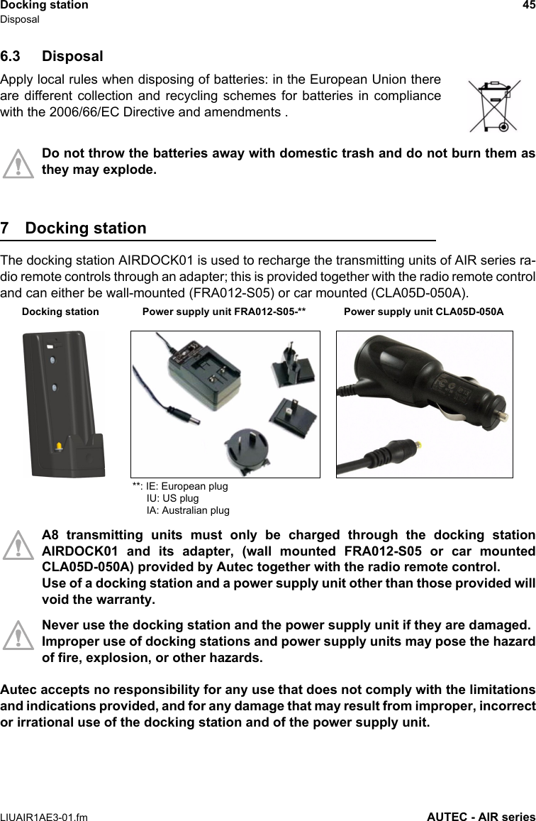 Docking station 45DisposalLIUAIR1AE3-01.fm AUTEC - AIR series6.3 DisposalApply local rules when disposing of batteries: in the European Union thereare different collection and recycling schemes for batteries in compliancewith the 2006/66/EC Directive and amendments .Do not throw the batteries away with domestic trash and do not burn them asthey may explode.7 Docking station The docking station AIRDOCK01 is used to recharge the transmitting units of AIR series ra-dio remote controls through an adapter; this is provided together with the radio remote controland can either be wall-mounted (FRA012-S05) or car mounted (CLA05D-050A).A8 transmitting units must only be charged through the docking stationAIRDOCK01 and its adapter, (wall mounted FRA012-S05 or car mountedCLA05D-050A) provided by Autec together with the radio remote control.Use of a docking station and a power supply unit other than those provided willvoid the warranty.Never use the docking station and the power supply unit if they are damaged. Improper use of docking stations and power supply units may pose the hazardof fire, explosion, or other hazards.Autec accepts no responsibility for any use that does not comply with the limitationsand indications provided, and for any damage that may result from improper, incorrector irrational use of the docking station and of the power supply unit.Power supply unit CLA05D-050ADocking station  Power supply unit FRA012-S05-****: IE: European plug     IU: US plug     IA: Australian plug