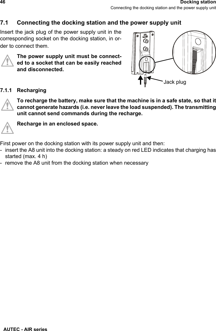 AUTEC - AIR series46 Docking stationConnecting the docking station and the power supply unit7.1 Connecting the docking station and the power supply unitInsert the jack plug of the power supply unit in thecorresponding socket on the docking station, in or-der to connect them.The power supply unit must be connect-ed to a socket that can be easily reachedand disconnected.7.1.1 RechargingTo recharge the battery, make sure that the machine is in a safe state, so that itcannot generate hazards (i.e. never leave the load suspended). The transmittingunit cannot send commands during the recharge.Recharge in an enclosed space.First power on the docking station with its power supply unit and then:- insert the A8 unit into the docking station: a steady on red LED indicates that charging hasstarted (max. 4 h)- remove the A8 unit from the docking station when necessaryJack plug