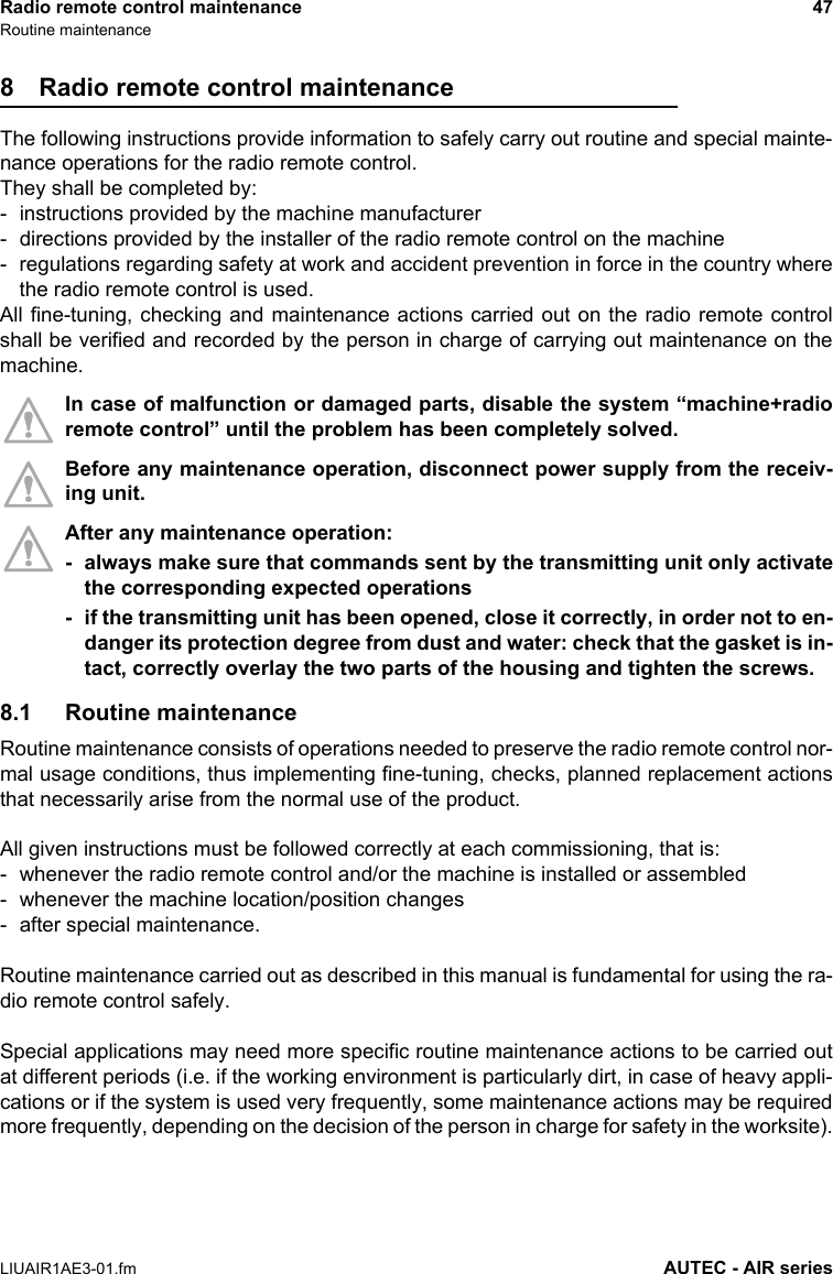 Radio remote control maintenance 47Routine maintenanceLIUAIR1AE3-01.fm AUTEC - AIR series8 Radio remote control maintenanceThe following instructions provide information to safely carry out routine and special mainte-nance operations for the radio remote control.They shall be completed by:- instructions provided by the machine manufacturer- directions provided by the installer of the radio remote control on the machine- regulations regarding safety at work and accident prevention in force in the country wherethe radio remote control is used.All fine-tuning, checking and maintenance actions carried out on the radio remote controlshall be verified and recorded by the person in charge of carrying out maintenance on themachine.In case of malfunction or damaged parts, disable the system “machine+radioremote control” until the problem has been completely solved.Before any maintenance operation, disconnect power supply from the receiv-ing unit.After any maintenance operation:- always make sure that commands sent by the transmitting unit only activatethe corresponding expected operations- if the transmitting unit has been opened, close it correctly, in order not to en-danger its protection degree from dust and water: check that the gasket is in-tact, correctly overlay the two parts of the housing and tighten the screws.8.1 Routine maintenanceRoutine maintenance consists of operations needed to preserve the radio remote control nor-mal usage conditions, thus implementing fine-tuning, checks, planned replacement actionsthat necessarily arise from the normal use of the product.All given instructions must be followed correctly at each commissioning, that is:- whenever the radio remote control and/or the machine is installed or assembled- whenever the machine location/position changes- after special maintenance.Routine maintenance carried out as described in this manual is fundamental for using the ra-dio remote control safely.Special applications may need more specific routine maintenance actions to be carried outat different periods (i.e. if the working environment is particularly dirt, in case of heavy appli-cations or if the system is used very frequently, some maintenance actions may be requiredmore frequently, depending on the decision of the person in charge for safety in the worksite).