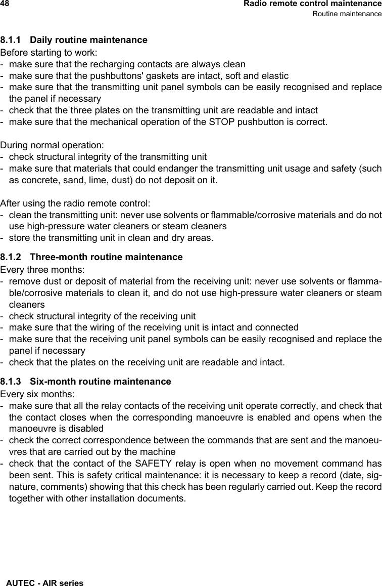 AUTEC - AIR series48 Radio remote control maintenanceRoutine maintenance8.1.1 Daily routine maintenanceBefore starting to work:- make sure that the recharging contacts are always clean- make sure that the pushbuttons&apos; gaskets are intact, soft and elastic- make sure that the transmitting unit panel symbols can be easily recognised and replacethe panel if necessary- check that the three plates on the transmitting unit are readable and intact- make sure that the mechanical operation of the STOP pushbutton is correct.During normal operation:- check structural integrity of the transmitting unit- make sure that materials that could endanger the transmitting unit usage and safety (suchas concrete, sand, lime, dust) do not deposit on it.After using the radio remote control:- clean the transmitting unit: never use solvents or flammable/corrosive materials and do notuse high-pressure water cleaners or steam cleaners- store the transmitting unit in clean and dry areas.8.1.2 Three-month routine maintenanceEvery three months:- remove dust or deposit of material from the receiving unit: never use solvents or flamma-ble/corrosive materials to clean it, and do not use high-pressure water cleaners or steamcleaners- check structural integrity of the receiving unit- make sure that the wiring of the receiving unit is intact and connected- make sure that the receiving unit panel symbols can be easily recognised and replace thepanel if necessary- check that the plates on the receiving unit are readable and intact.8.1.3 Six-month routine maintenanceEvery six months:- make sure that all the relay contacts of the receiving unit operate correctly, and check thatthe contact closes when the corresponding manoeuvre is enabled and opens when themanoeuvre is disabled- check the correct correspondence between the commands that are sent and the manoeu-vres that are carried out by the machine- check that the contact of the SAFETY relay is open when no movement command hasbeen sent. This is safety critical maintenance: it is necessary to keep a record (date, sig-nature, comments) showing that this check has been regularly carried out. Keep the recordtogether with other installation documents.