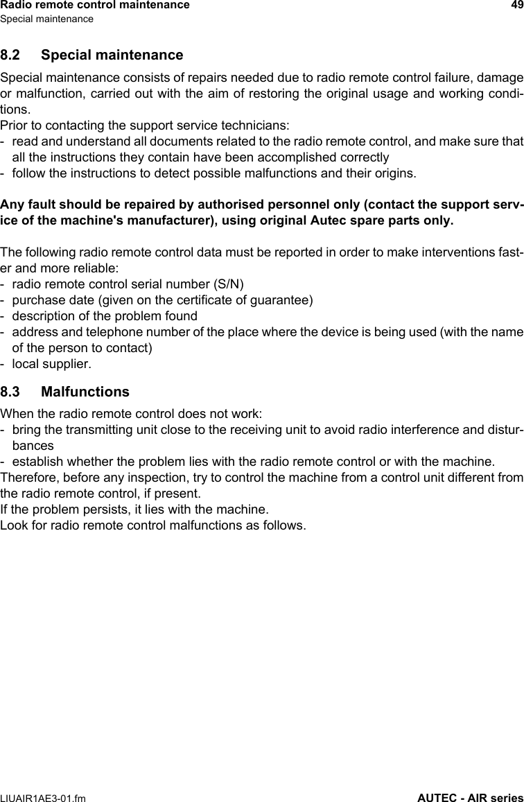 Radio remote control maintenance 49Special maintenanceLIUAIR1AE3-01.fm AUTEC - AIR series8.2 Special maintenanceSpecial maintenance consists of repairs needed due to radio remote control failure, damageor malfunction, carried out with the aim of restoring the original usage and working condi-tions.Prior to contacting the support service technicians:- read and understand all documents related to the radio remote control, and make sure thatall the instructions they contain have been accomplished correctly- follow the instructions to detect possible malfunctions and their origins.Any fault should be repaired by authorised personnel only (contact the support serv-ice of the machine&apos;s manufacturer), using original Autec spare parts only.The following radio remote control data must be reported in order to make interventions fast-er and more reliable:- radio remote control serial number (S/N)- purchase date (given on the certificate of guarantee)- description of the problem found- address and telephone number of the place where the device is being used (with the nameof the person to contact)- local supplier.8.3 MalfunctionsWhen the radio remote control does not work:- bring the transmitting unit close to the receiving unit to avoid radio interference and distur-bances- establish whether the problem lies with the radio remote control or with the machine.Therefore, before any inspection, try to control the machine from a control unit different fromthe radio remote control, if present.If the problem persists, it lies with the machine.Look for radio remote control malfunctions as follows.