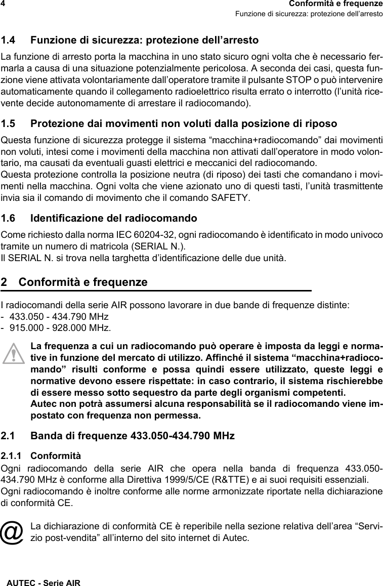 AUTEC - Serie AIR4Conformità e frequenzeFunzione di sicurezza: protezione dell’arresto1.4 Funzione di sicurezza: protezione dell’arrestoLa funzione di arresto porta la macchina in uno stato sicuro ogni volta che è necessario fer-marla a causa di una situazione potenzialmente pericolosa. A seconda dei casi, questa fun-zione viene attivata volontariamente dall’operatore tramite il pulsante STOP o può intervenireautomaticamente quando il collegamento radioelettrico risulta errato o interrotto (l’unità rice-vente decide autonomamente di arrestare il radiocomando). 1.5 Protezione dai movimenti non voluti dalla posizione di riposoQuesta funzione di sicurezza protegge il sistema “macchina+radiocomando” dai movimentinon voluti, intesi come i movimenti della macchina non attivati dall’operatore in modo volon-tario, ma causati da eventuali guasti elettrici e meccanici del radiocomando.Questa protezione controlla la posizione neutra (di riposo) dei tasti che comandano i movi-menti nella macchina. Ogni volta che viene azionato uno di questi tasti, l’unità trasmittenteinvia sia il comando di movimento che il comando SAFETY.1.6 Identificazione del radiocomandoCome richiesto dalla norma IEC 60204-32, ogni radiocomando è identificato in modo univocotramite un numero di matricola (SERIAL N.).Il SERIAL N. si trova nella targhetta d’identificazione delle due unità.2 Conformità e frequenzeI radiocomandi della serie AIR possono lavorare in due bande di frequenze distinte: - 433.050 - 434.790 MHz- 915.000 - 928.000 MHz.La frequenza a cui un radiocomando può operare è imposta da leggi e norma-tive in funzione del mercato di utilizzo. Affinché il sistema “macchina+radioco-mando” risulti conforme e possa quindi essere utilizzato, queste leggi enormative devono essere rispettate: in caso contrario, il sistema rischierebbedi essere messo sotto sequestro da parte degli organismi competenti. Autec non potrà assumersi alcuna responsabilità se il radiocomando viene im-postato con frequenza non permessa.2.1 Banda di frequenze 433.050-434.790 MHz2.1.1 ConformitàOgni radiocomando della serie AIR che opera nella banda di frequenza 433.050-434.790 MHz è conforme alla Direttiva 1999/5/CE (R&amp;TTE) e ai suoi requisiti essenziali.Ogni radiocomando è inoltre conforme alle norme armonizzate riportate nella dichiarazionedi conformità CE.La dichiarazione di conformità CE è reperibile nella sezione relativa dell’area “Servi-zio post-vendita” all’interno del sito internet di Autec.@