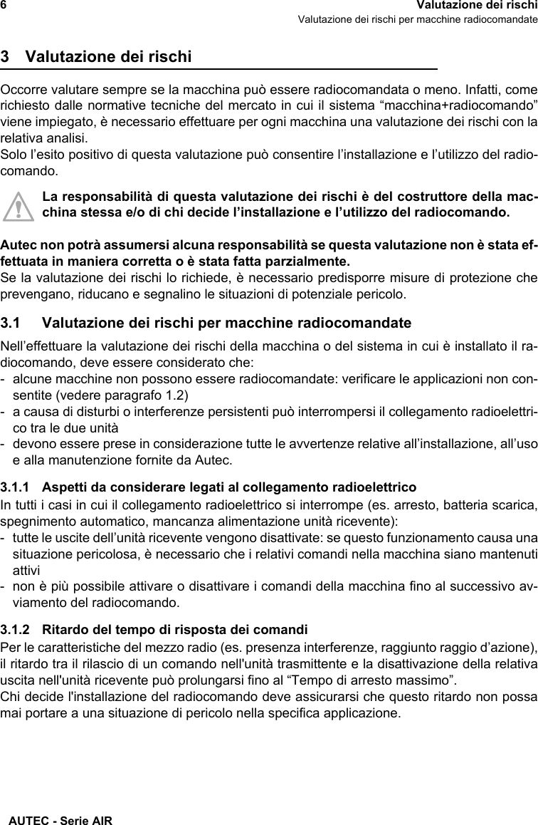 AUTEC - Serie AIR6Valutazione dei rischiValutazione dei rischi per macchine radiocomandate3 Valutazione dei rischiOccorre valutare sempre se la macchina può essere radiocomandata o meno. Infatti, comerichiesto dalle normative tecniche del mercato in cui il sistema “macchina+radiocomando”viene impiegato, è necessario effettuare per ogni macchina una valutazione dei rischi con larelativa analisi.Solo l’esito positivo di questa valutazione può consentire l’installazione e l’utilizzo del radio-comando.La responsabilità di questa valutazione dei rischi è del costruttore della mac-china stessa e/o di chi decide l’installazione e l’utilizzo del radiocomando.Autec non potrà assumersi alcuna responsabilità se questa valutazione non è stata ef-fettuata in maniera corretta o è stata fatta parzialmente.Se la valutazione dei rischi lo richiede, è necessario predisporre misure di protezione cheprevengano, riducano e segnalino le situazioni di potenziale pericolo.3.1 Valutazione dei rischi per macchine radiocomandateNell’effettuare la valutazione dei rischi della macchina o del sistema in cui è installato il ra-diocomando, deve essere considerato che:- alcune macchine non possono essere radiocomandate: verificare le applicazioni non con-sentite (vedere paragrafo 1.2)- a causa di disturbi o interferenze persistenti può interrompersi il collegamento radioelettri-co tra le due unità- devono essere prese in considerazione tutte le avvertenze relative all’installazione, all’usoe alla manutenzione fornite da Autec.3.1.1 Aspetti da considerare legati al collegamento radioelettricoIn tutti i casi in cui il collegamento radioelettrico si interrompe (es. arresto, batteria scarica,spegnimento automatico, mancanza alimentazione unità ricevente):- tutte le uscite dell’unità ricevente vengono disattivate: se questo funzionamento causa unasituazione pericolosa, è necessario che i relativi comandi nella macchina siano mantenutiattivi- non è più possibile attivare o disattivare i comandi della macchina fino al successivo av-viamento del radiocomando.3.1.2 Ritardo del tempo di risposta dei comandiPer le caratteristiche del mezzo radio (es. presenza interferenze, raggiunto raggio d’azione),il ritardo tra il rilascio di un comando nell&apos;unità trasmittente e la disattivazione della relativauscita nell&apos;unità ricevente può prolungarsi fino al “Tempo di arresto massimo”.Chi decide l&apos;installazione del radiocomando deve assicurarsi che questo ritardo non possamai portare a una situazione di pericolo nella specifica applicazione.