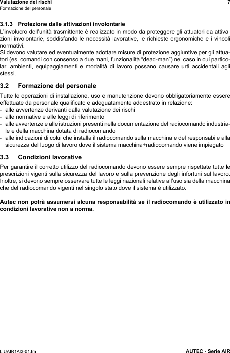 Valutazione dei rischi 7Formazione del personaleLIUAIR1AI3-01.fm AUTEC - Serie AIR3.1.3 Protezione dalle attivazioni involontarieL’involucro dell’unità trasmittente è realizzato in modo da proteggere gli attuatori da attiva-zioni involontarie, soddisfando le necessità lavorative, le richieste ergonomiche e i vincolinormativi.Si devono valutare ed eventualmente adottare misure di protezione aggiuntive per gli attua-tori (es. comandi con consenso a due mani, funzionalità “dead-man”) nel caso in cui partico-lari ambienti, equipaggiamenti e modalità di lavoro possano causare urti accidentali aglistessi.3.2 Formazione del personaleTutte le operazioni di installazione, uso e manutenzione devono obbligatoriamente essereeffettuate da personale qualificato e adeguatamente addestrato in relazione:- alle avvertenze derivanti dalla valutazione dei rischi- alle normative e alle leggi di riferimento- alle avvertenze e alle istruzioni presenti nella documentazione del radiocomando industria-le e della macchina dotata di radiocomando - alle indicazioni di colui che installa il radiocomando sulla macchina e del responsabile allasicurezza del luogo di lavoro dove il sistema macchina+radiocomando viene impiegato3.3 Condizioni lavorativePer garantire il corretto utilizzo del radiocomando devono essere sempre rispettate tutte leprescrizioni vigenti sulla sicurezza del lavoro e sulla prevenzione degli infortuni sul lavoro.Inoltre, si devono sempre osservare tutte le leggi nazionali relative all’uso sia della macchinache del radiocomando vigenti nel singolo stato dove il sistema è utilizzato.Autec non potrà assumersi alcuna responsabilità se il radiocomando è utilizzato incondizioni lavorative non a norma.