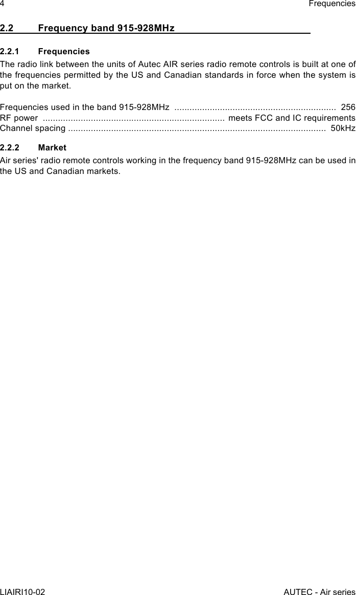 2.2  Frequency band 915-928MHz2.2.1 FrequenciesThe radio link between the units of Autec AIR series radio remote controls is built at one of the frequencies permitted by the US and Canadian standards in force when the system is put on the market.Frequencies used in the band 915-928MHz  ................................................................  256RF power  ........................................................................ meets FCC and IC requirementsChannel spacing ......................................................................................................  50kHz2.2.2 MarketAir series&apos; radio remote controls working in the frequency band 915-928MHz can be used in the US and Canadian markets.4LIAIRI10-02FrequenciesAUTEC - Air series