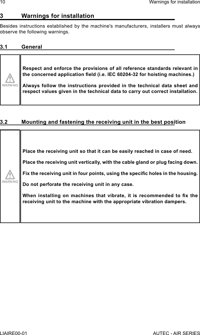 3  Warnings for installationBesides instructions established by the machine&apos;s manufacturers, installers must always observe the following warnings.3.1 GeneralRespect and enforce the provisions of all reference standards relevant in the concerned application eld (i.e. IEC 60204-32 for hoisting machines.)Always follow the instructions provided in the technical data sheet and respect values given in the technical data to carry out correct installation.3.2  Mounting and fastening the receiving unit in the best positionPlace the receiving unit so that it can be easily reached in case of need.Place the receiving unit vertically, with the cable gland or plug facing down.Fix the receiving unit in four points, using the specic holes in the housing.Do not perforate the receiving unit in any case.When  installing  on  machines  that  vibrate,  it  is  recommended  to  x  the receiving unit to the machine with the appropriate vibration dampers.10LIAIRE00-01Warnings for installationAUTEC - AIR SERIES