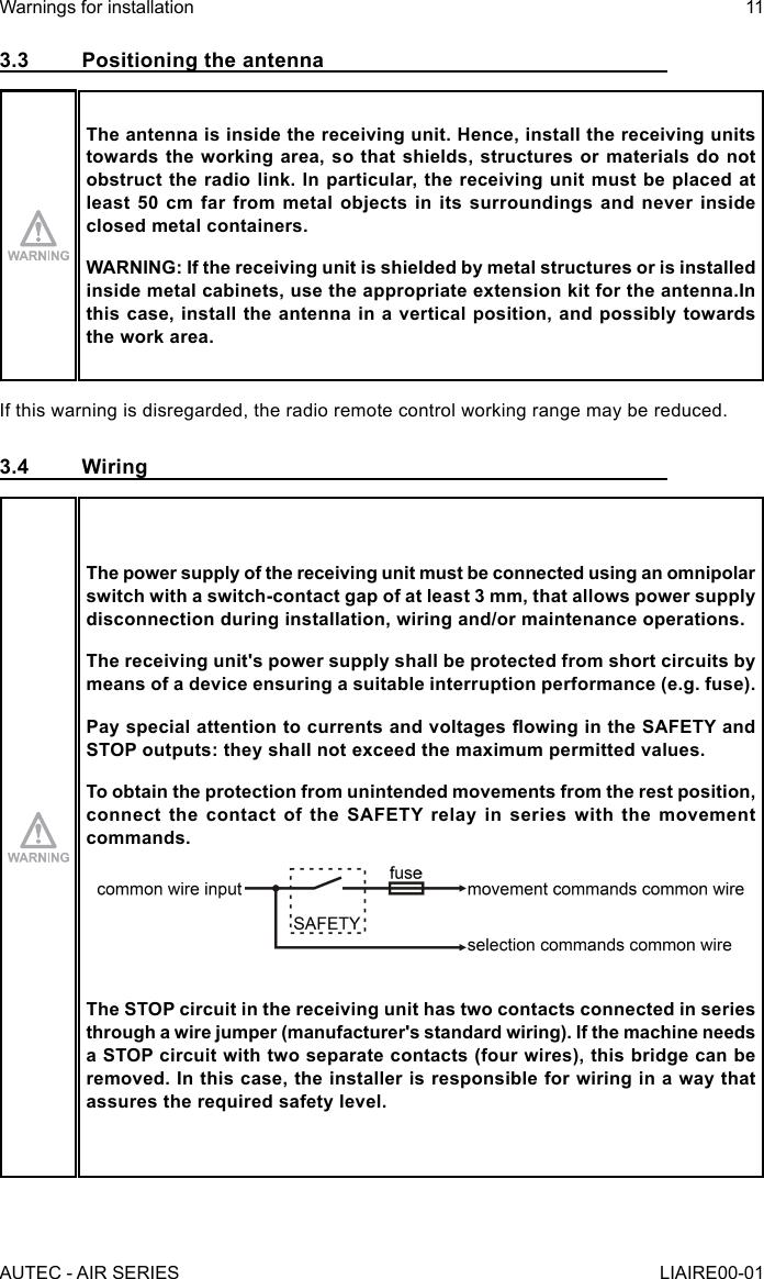 3.3  Positioning the antennaThe antenna is inside the receiving unit. Hence, install the receiving units towards the working area, so that shields, structures or materials do not obstruct the radio link. In particular, the receiving unit must be placed at least 50 cm far from metal objects in its surroundings and never inside closed metal containers.WARNING: If the receiving unit is shielded by metal structures or is installed inside metal cabinets, use the appropriate extension kit for the antenna.In this case, install the antenna in a vertical position, and possibly towards the work area.If this warning is disregarded, the radio remote control working range may be reduced.3.4 WiringThe power supply of the receiving unit must be connected using an omnipolar switch with a switch-contact gap of at least 3 mm, that allows power supply disconnection during installation, wiring and/or maintenance operations.The receiving unit&apos;s power supply shall be protected from short circuits by means of a device ensuring a suitable interruption performance (e.g. fuse).Pay special attention to currents and voltages owing in the SAFETY and STOP outputs: they shall not exceed the maximum permitted values.To obtain the protection from unintended movements from the rest position, connect  the  contact  of the  SAFETY relay  in  series  with  the movement commands.The STOP circuit in the receiving unit has two contacts connected in series through a wire jumper (manufacturer&apos;s standard wiring). If the machine needs a STOP circuit with two separate contacts (four wires), this bridge can be removed. In this case, the installer is responsible for wiring in a way that assures the required safety level.AUTEC - AIR SERIESWarnings for installation 11LIAIRE00-01