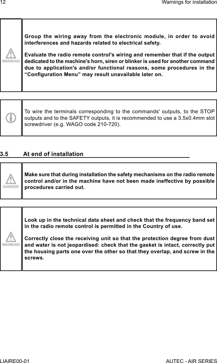 Group the wiring away from the electronic module, in order to avoid interferences and hazards related to electrical safety.Evaluate the radio remote control&apos;s wiring and remember that if the output dedicated to the machine&apos;s horn, siren or blinker is used for another command due to application&apos;s and/or functional reasons, some procedures in the “Conguration Menu” may result unavailable later on.To wire the terminals corresponding to the commands&apos; outputs, to the STOP outputs and to the SAFETY outputs, it is recommended to use a 3.5x0.4mm slot screwdriver (e.g. WAGO code 210-720).3.5  At end of installationMake sure that during installation the safety mechanisms on the radio remote control and/or in the machine have not been made ineffective by possible procedures carried out.Look up in the technical data sheet and check that the frequency band set in the radio remote control is permitted in the Country of use.Correctly close the receiving unit so that the protection degree from dust and water is not jeopardised: check that the gasket is intact, correctly put the housing parts one over the other so that they overlap, and screw in the screws.12LIAIRE00-01Warnings for installationAUTEC - AIR SERIES