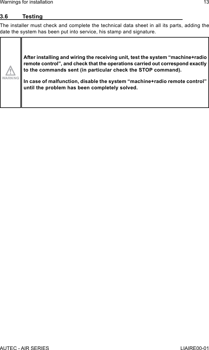3.6 TestingThe installer must check and complete the technical data sheet in all its parts, adding the date the system has been put into service, his stamp and signature.After installing and wiring the receiving unit, test the system “machine+radio remote control”, and check that the operations carried out correspond exactly to the commands sent (in particular check the STOP command).In case of malfunction, disable the system “machine+radio remote control” until the problem has been completely solved.AUTEC - AIR SERIESWarnings for installation 13LIAIRE00-01