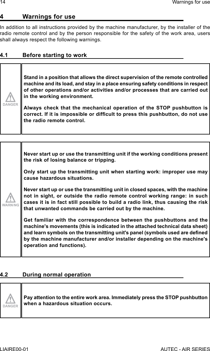 4  Warnings for useIn addition to all instructions provided by the machine manufacturer, by the installer of the radio remote control and by the person responsible for the safety of the work area, users shall always respect the following warnings.4.1  Before starting to workStand in a position that allows the direct supervision of the remote controlled machine and its load, and stay in a place ensuring safety conditions in respect of other operations and/or activities and/or processes that are carried out in the working environment.Always check that the mechanical operation of the STOP pushbutton is correct. If it is impossible or difcult to press this pushbutton, do not use the radio remote control.Never start up or use the transmitting unit if the working conditions present the risk of losing balance or tripping.Only start up the transmitting unit when starting work: improper use may cause hazardous situations.Never start up or use the transmitting unit in closed spaces, with the machine not in sight, or outside the radio remote control working range: in such cases it is in fact still possible to build a radio link, thus causing the risk that unwanted commands be carried out by the machine.Get familiar with the correspondence between the pushbuttons and the machine&apos;s movements (this is indicated in the attached technical data sheet) and learn symbols on the transmitting unit&apos;s panel (symbols used are dened by the machine manufacturer and/or installer depending on the machine&apos;s operation and functions).4.2  During normal operationPay attention to the entire work area. Immediately press the STOP pushbutton when a hazardous situation occurs.14LIAIRE00-01Warnings for useAUTEC - AIR SERIES