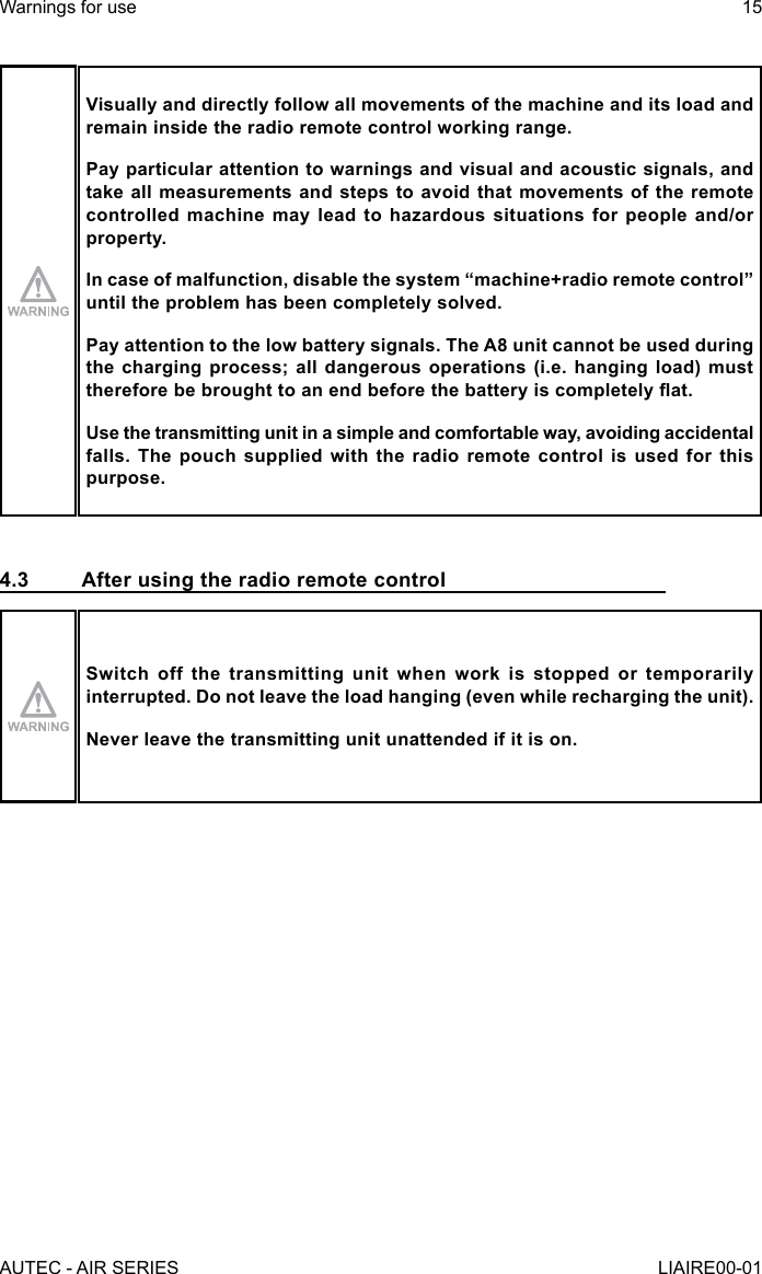 Visually and directly follow all movements of the machine and its load and remain inside the radio remote control working range.Pay particular attention to warnings and visual and acoustic signals, and take all measurements and steps to avoid that movements of the remote controlled machine may lead to hazardous situations for people and/or property.In case of malfunction, disable the system “machine+radio remote control” until the problem has been completely solved.Pay attention to the low battery signals. The A8 unit cannot be used during the charging process; all dangerous operations (i.e. hanging load) must therefore be brought to an end before the battery is completely at.Use the transmitting unit in a simple and comfortable way, avoiding accidental falls. The pouch supplied with the radio remote control is used for this purpose.4.3  After using the radio remote controlSwitch off the transmitting unit when work is stopped or temporarily interrupted. Do not leave the load hanging (even while recharging the unit).Never leave the transmitting unit unattended if it is on.AUTEC - AIR SERIESWarnings for use 15LIAIRE00-01