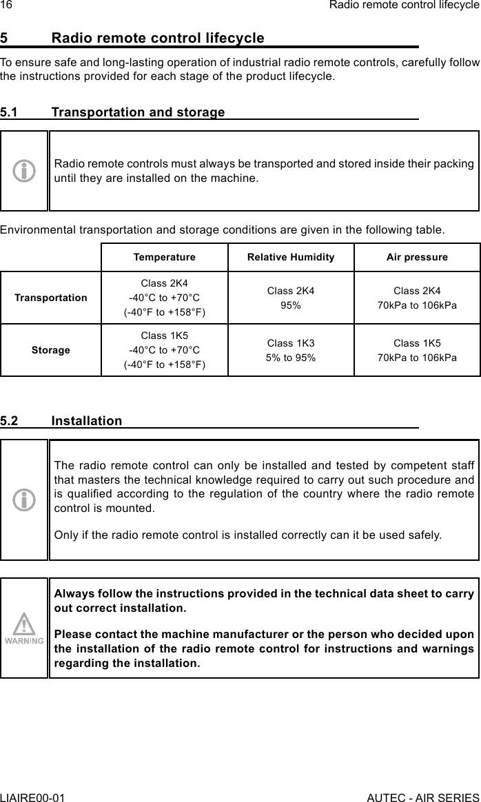 5  Radio remote control lifecycleTo ensure safe and long-lasting operation of industrial radio remote controls, carefully follow the instructions provided for each stage of the product lifecycle.5.1  Transportation and storageRadio remote controls must always be transported and stored inside their packing until they are installed on the machine.Environmental transportation and storage conditions are given in the following table.Temperature Relative Humidity Air pressureTransportationClass 2K4-40°C to +70°C(-40°F to +158°F)Class 2K495%Class 2K470kPa to 106kPaStorageClass 1K5-40°C to +70°C(-40°F to +158°F)Class 1K35% to 95%Class 1K570kPa to 106kPa5.2 InstallationThe radio remote control can only be installed and tested by competent staff that masters the technical knowledge required to carry out such procedure and is qualied according to the  regulation  of  the  country where the radio  remote control is mounted.Only if the radio remote control is installed correctly can it be used safely.Always follow the instructions provided in the technical data sheet to carry out correct installation.Please contact the machine manufacturer or the person who decided upon the installation of the radio remote control for instructions and warnings regarding the installation.16LIAIRE00-01Radio remote control lifecycleAUTEC - AIR SERIES