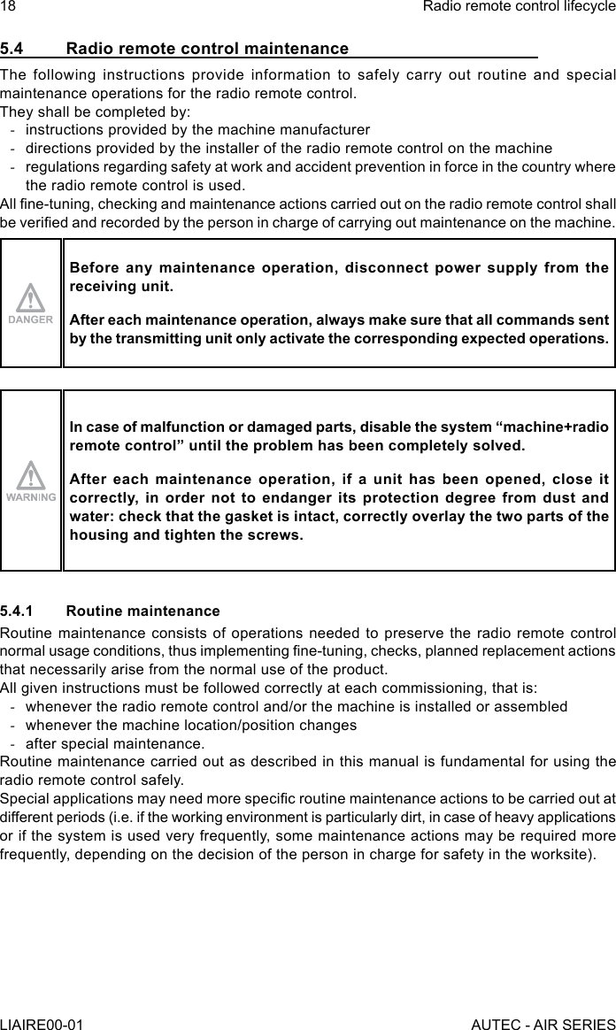 5.4  Radio remote control maintenanceThe following instructions provide information to safely carry out routine and special maintenance operations for the radio remote control.They shall be completed by: -instructions provided by the machine manufacturer -directions provided by the installer of the radio remote control on the machine -regulations regarding safety at work and accident prevention in force in the country where the radio remote control is used.All ne-tuning, checking and maintenance actions carried out on the radio remote control shall be veried and recorded by the person in charge of carrying out maintenance on the machine.Before any maintenance operation, disconnect power supply from the receiving unit.After each maintenance operation, always make sure that all commands sent by the transmitting unit only activate the corresponding expected operations.In case of malfunction or damaged parts, disable the system “machine+radio remote control” until the problem has been completely solved.After each maintenance operation, if a unit has been opened, close it correctly, in order not to endanger its protection degree from dust and water: check that the gasket is intact, correctly overlay the two parts of the housing and tighten the screws.5.4.1  Routine maintenanceRoutine maintenance consists of operations needed to preserve the radio remote control normal usage conditions, thus implementing ne-tuning, checks, planned replacement actions that necessarily arise from the normal use of the product.All given instructions must be followed correctly at each commissioning, that is: -whenever the radio remote control and/or the machine is installed or assembled -whenever the machine location/position changes -after special maintenance.Routine maintenance carried out as described in this manual is fundamental for using the radio remote control safely.Special applications may need more specic routine maintenance actions to be carried out at different periods (i.e. if the working environment is particularly dirt, in case of heavy applications or if the system is used very frequently, some maintenance actions may be required more frequently, depending on the decision of the person in charge for safety in the worksite).18LIAIRE00-01Radio remote control lifecycleAUTEC - AIR SERIES