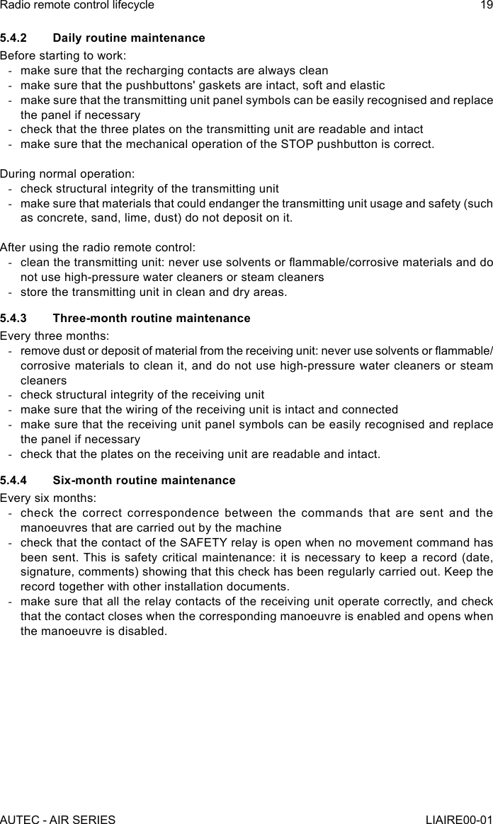 5.4.2  Daily routine maintenanceBefore starting to work: -make sure that the recharging contacts are always clean -make sure that the pushbuttons&apos; gaskets are intact, soft and elastic -make sure that the transmitting unit panel symbols can be easily recognised and replace the panel if necessary -check that the three plates on the transmitting unit are readable and intact -make sure that the mechanical operation of the STOP pushbutton is correct.During normal operation: -check structural integrity of the transmitting unit -make sure that materials that could endanger the transmitting unit usage and safety (such as concrete, sand, lime, dust) do not deposit on it.After using the radio remote control: -clean the transmitting unit: never use solvents or ammable/corrosive materials and do not use high-pressure water cleaners or steam cleaners -store the transmitting unit in clean and dry areas.5.4.3  Three-month routine maintenanceEvery three months: -remove dust or deposit of material from the receiving unit: never use solvents or ammable/corrosive materials to clean it, and do not use high-pressure water cleaners or steam cleaners -check structural integrity of the receiving unit -make sure that the wiring of the receiving unit is intact and connected -make sure that the receiving unit panel symbols can be easily recognised and replace the panel if necessary -check that the plates on the receiving unit are readable and intact.5.4.4  Six-month routine maintenanceEvery six months: -check the correct correspondence between the commands that are sent and the manoeuvres that are carried out by the machine -check that the contact of the SAFETY relay is open when no movement command has been sent. This is safety critical maintenance: it is necessary to keep a record (date, signature, comments) showing that this check has been regularly carried out. Keep the record together with other installation documents. -make sure that all the relay contacts of the receiving unit operate correctly, and check that the contact closes when the corresponding manoeuvre is enabled and opens when the manoeuvre is disabled.AUTEC - AIR SERIESRadio remote control lifecycle 19LIAIRE00-01