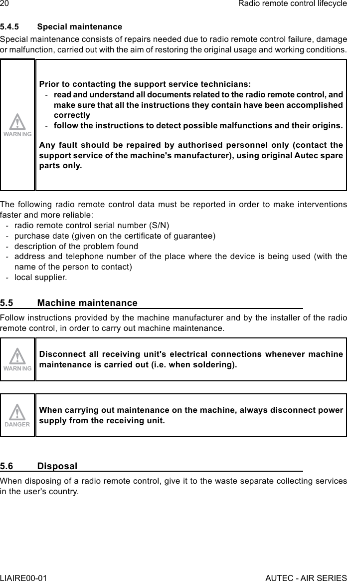 5.4.5  Special maintenanceSpecial maintenance consists of repairs needed due to radio remote control failure, damage or malfunction, carried out with the aim of restoring the original usage and working conditions.Prior to contacting the support service technicians: -read and understand all documents related to the radio remote control, and make sure that all the instructions they contain have been accomplished correctly -follow the instructions to detect possible malfunctions and their origins.Any fault should be repaired by authorised personnel only (contact the support service of the machine&apos;s manufacturer), using original Autec spare parts only.The following radio remote control data must be reported in order to make interventions faster and more reliable: -radio remote control serial number (S/N) -purchase date (given on the certicate of guarantee) -description of the problem found -address and telephone number of the place where the device is being used (with the name of the person to contact) -local supplier.5.5  Machine maintenanceFollow instructions provided by the machine manufacturer and by the installer of the radio remote control, in order to carry out machine maintenance.Disconnect all receiving unit&apos;s electrical connections whenever machine maintenance is carried out (i.e. when soldering).When carrying out maintenance on the machine, always disconnect power supply from the receiving unit.5.6 DisposalWhen disposing of a radio remote control, give it to the waste separate collecting services in the user&apos;s country.20LIAIRE00-01Radio remote control lifecycleAUTEC - AIR SERIES
